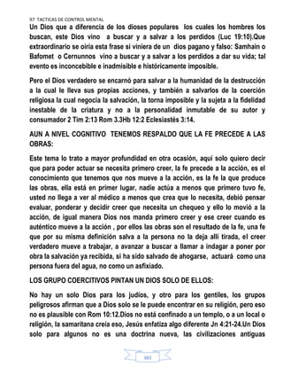 97 TACTICAS DE CONTROL MENTAL
383
Un Dios que a diferencia de los dioses populares los cuales los hombres los
buscan, este Dios vino a buscar y a salvar a los perdidos (Luc 19:10).Que
extraordinario se oiría esta frase si viniera de un dios pagano y falso: Samhain o
Bafomet o Cernunnos vino a buscar y a salvar a los perdidos a dar su vida; tal
evento es inconcebible e inadmisible e históricamente imposible.
Pero el Dios verdadero se encarnó para salvar a la humanidad de la destrucción
a la cual le lleva sus propias acciones, y también a salvarlos de la coerción
religiosa la cual negocia la salvación, la torna imposible y la sujeta a la fidelidad
inestable de la criatura y no a la personalidad inmutable de su autor y
consumador 2 Tim 2:13 Rom 3.3Hb 12:2 Eclesiastés 3:14.
AUN A NIVEL COGNITIVO TENEMOS RESPALDO QUE LA FE PRECEDE A LAS
OBRAS:
Este tema lo trato a mayor profundidad en otra ocasión, aquí solo quiero decir
que para poder actuar se necesita primero creer, la fe precede a la acción, es el
conocimiento que tenemos que nos mueve a la acción, es la fe la que produce
las obras, ella está en primer lugar, nadie actúa a menos que primero tuvo fe,
usted no llega a ver al médico a menos que crea que lo necesita, debió pensar
evaluar, ponderar y decidir creer que necesita un chequeo y ello lo movió a la
acción, de igual manera Dios nos manda primero creer y ese creer cuando es
auténtico mueve a la acción , por ellos las obras son el resultado de la fe, una fe
que por su misma definición salva a la persona no la deja allí tirada, el creer
verdadero mueve a trabajar, a avanzar a buscar a llamar a indagar a poner por
obra la salvación ya recibida, si ha sido salvado de ahogarse, actuará como una
persona fuera del agua, no como un asfixiado.
LOS GRUPO COERCITIVOS PINTAN UN DIOS SOLO DE ELLOS:
No hay un solo Dios para los judíos, y otro para los gentiles, los grupos
peligrosos afirman que a Dios solo se le puede encontrar en su religión, pero eso
no es plausible con Rom 10:12.Dios no está confinado a un templo, o a un local o
religión, la samaritana creía eso, Jesús enfatiza algo diferente Jn 4:21-24.Un Dios
solo para algunos no es una doctrina nueva, las civilizaciones antiguas
 