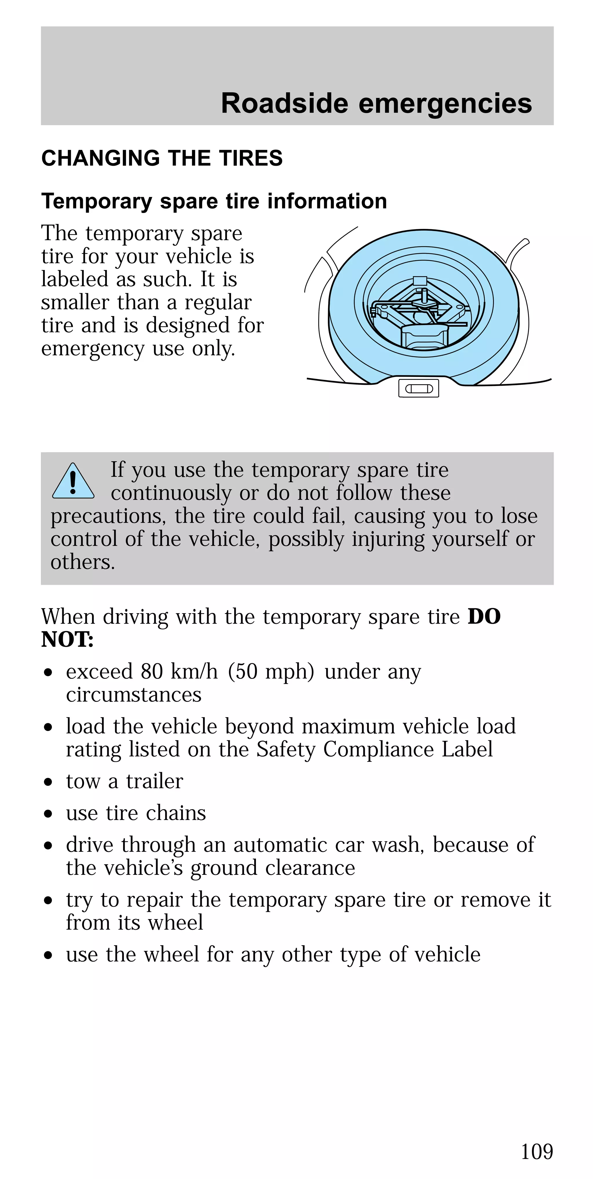 CHANGING THE TIRES
Temporary spare tire information
The temporary spare
tire for your vehicle is
labeled as such. It is
smaller than a regular
tire and is designed for
emergency use only.
If you use the temporary spare tire
continuously or do not follow these
precautions, the tire could fail, causing you to lose
control of the vehicle, possibly injuring yourself or
others.
When driving with the temporary spare tire DO
NOT:
• exceed 80 km/h (50 mph) under any
circumstances
• load the vehicle beyond maximum vehicle load
rating listed on the Safety Compliance Label
• tow a trailer
• use tire chains
• drive through an automatic car wash, because of
the vehicle’s ground clearance
• try to repair the temporary spare tire or remove it
from its wheel
• use the wheel for any other type of vehicle
Roadside emergencies
109
 