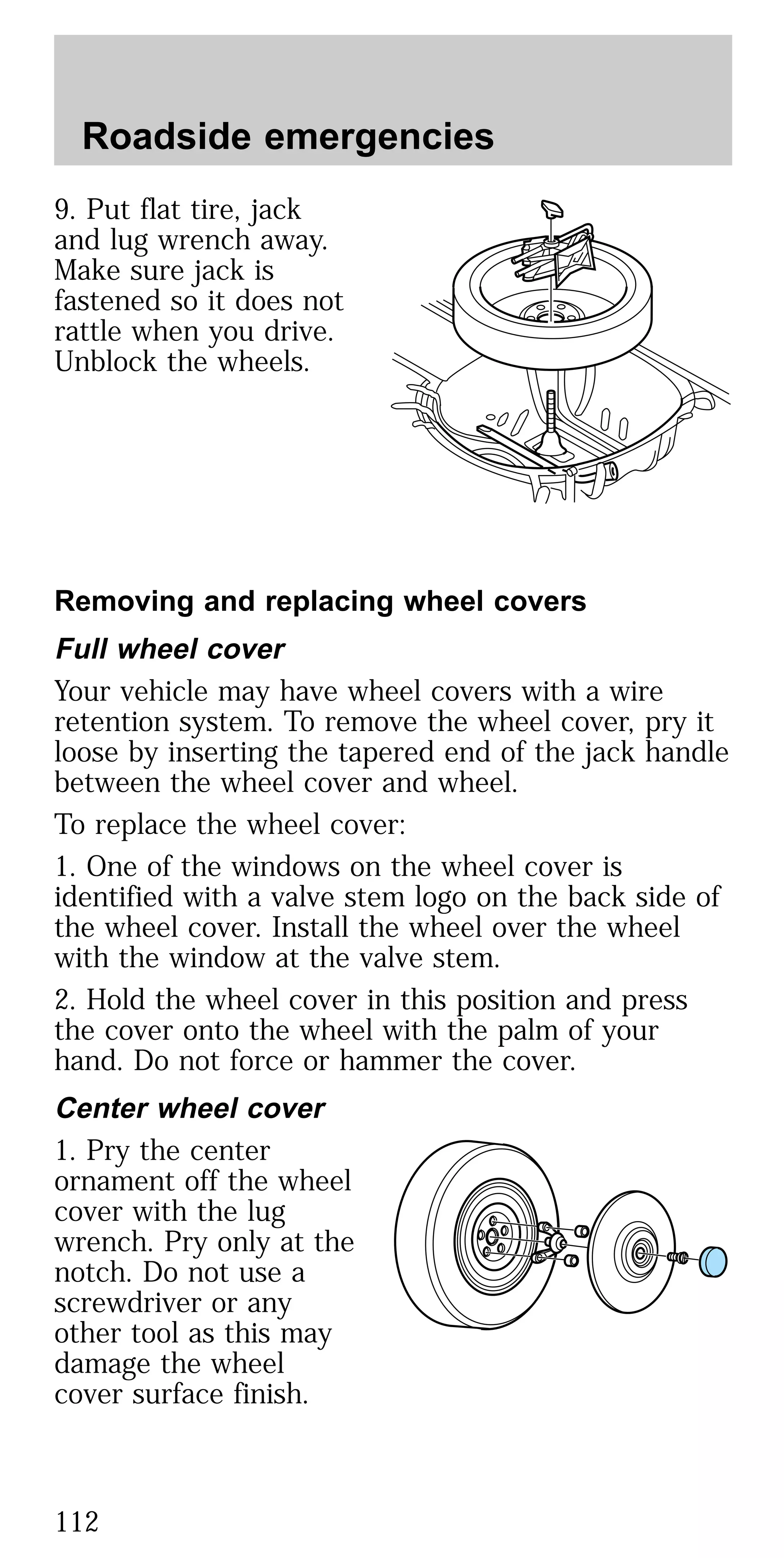 9. Put flat tire, jack
and lug wrench away.
Make sure jack is
fastened so it does not
rattle when you drive.
Unblock the wheels.
Removing and replacing wheel covers
Full wheel cover
Your vehicle may have wheel covers with a wire
retention system. To remove the wheel cover, pry it
loose by inserting the tapered end of the jack handle
between the wheel cover and wheel.
To replace the wheel cover:
1. One of the windows on the wheel cover is
identified with a valve stem logo on the back side of
the wheel cover. Install the wheel over the wheel
with the window at the valve stem.
2. Hold the wheel cover in this position and press
the cover onto the wheel with the palm of your
hand. Do not force or hammer the cover.
Center wheel cover
1. Pry the center
ornament off the wheel
cover with the lug
wrench. Pry only at the
notch. Do not use a
screwdriver or any
other tool as this may
damage the wheel
cover surface finish.
Roadside emergencies
112
 