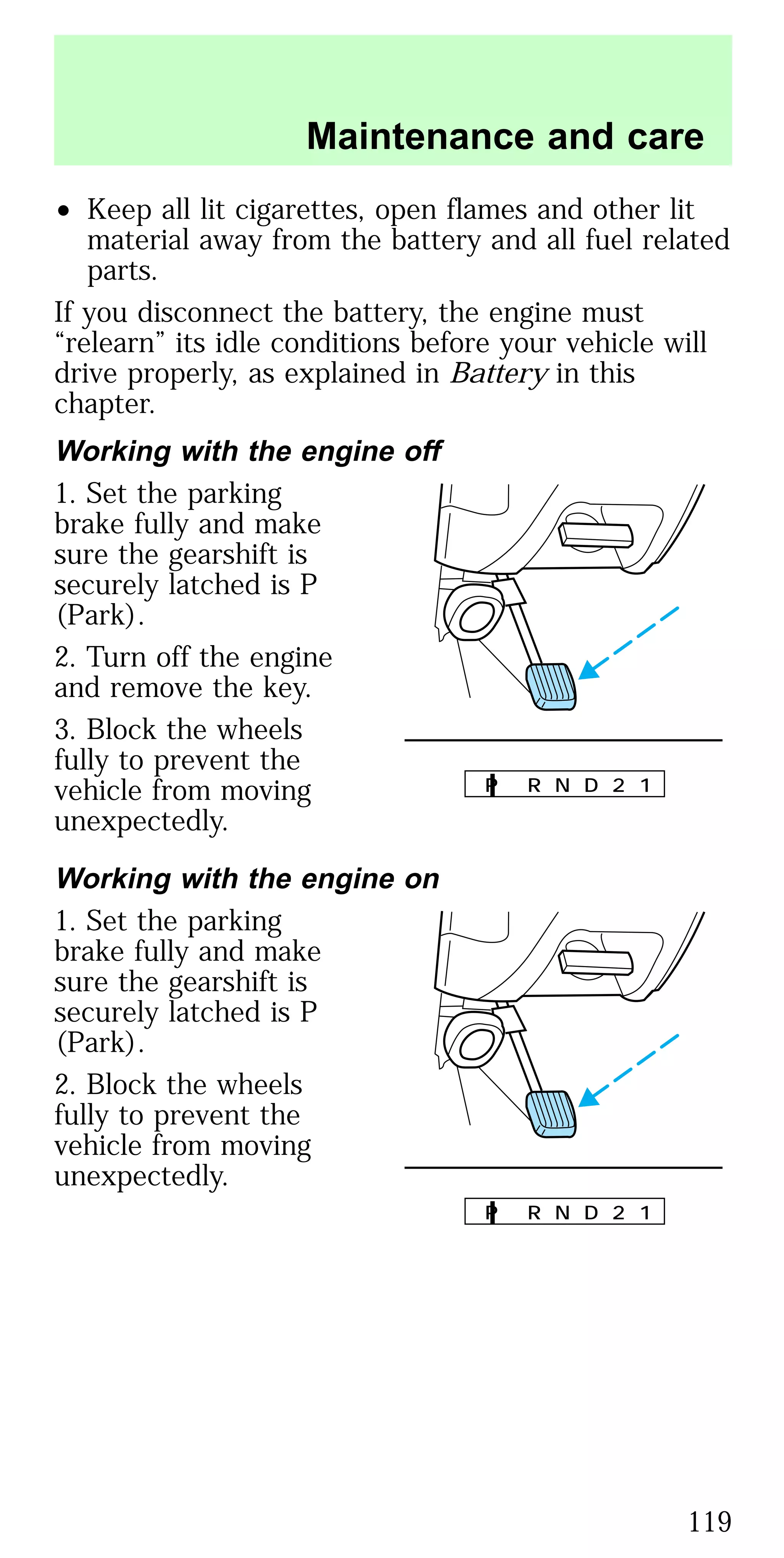 • Keep all lit cigarettes, open flames and other lit
material away from the battery and all fuel related
parts.
If you disconnect the battery, the engine must
“relearn” its idle conditions before your vehicle will
drive properly, as explained in Battery in this
chapter.
Working with the engine off
1. Set the parking
brake fully and make
sure the gearshift is
securely latched is P
(Park).
2. Turn off the engine
and remove the key.
3. Block the wheels
fully to prevent the
vehicle from moving
unexpectedly.
Working with the engine on
1. Set the parking
brake fully and make
sure the gearshift is
securely latched is P
(Park).
2. Block the wheels
fully to prevent the
vehicle from moving
unexpectedly.
P R N D 2 1
P R N D 2 1
Maintenance and care
119
 