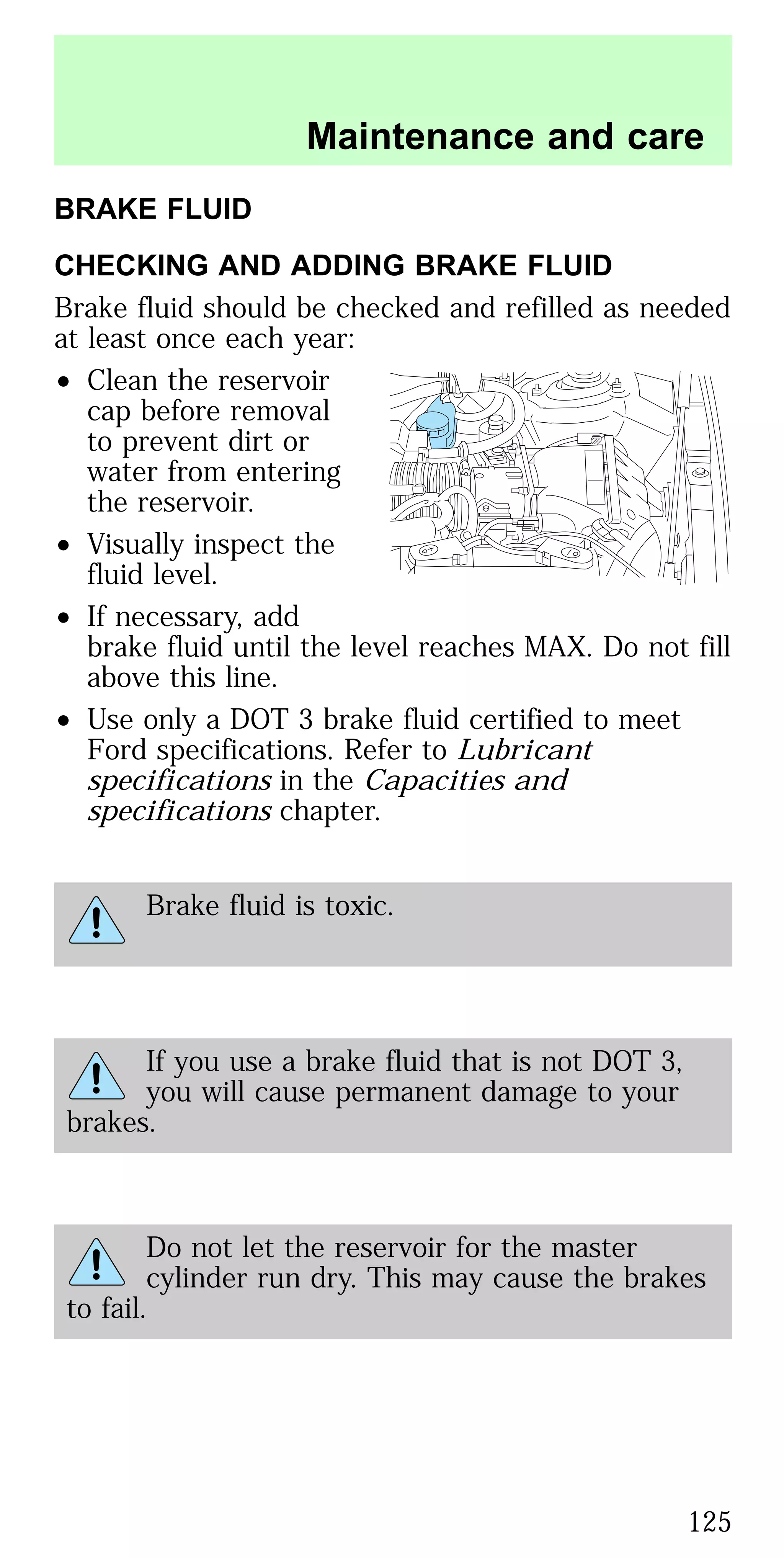 BRAKE FLUID
CHECKING AND ADDING BRAKE FLUID
Brake fluid should be checked and refilled as needed
at least once each year:
• Clean the reservoir
cap before removal
to prevent dirt or
water from entering
the reservoir.
• Visually inspect the
fluid level.
• If necessary, add
brake fluid until the level reaches MAX. Do not fill
above this line.
• Use only a DOT 3 brake fluid certified to meet
Ford specifications. Refer to Lubricant
specifications in the Capacities and
specifications chapter.
Brake fluid is toxic.
If you use a brake fluid that is not DOT 3,
you will cause permanent damage to your
brakes.
Do not let the reservoir for the master
cylinder run dry. This may cause the brakes
to fail.
Maintenance and care
125
 
