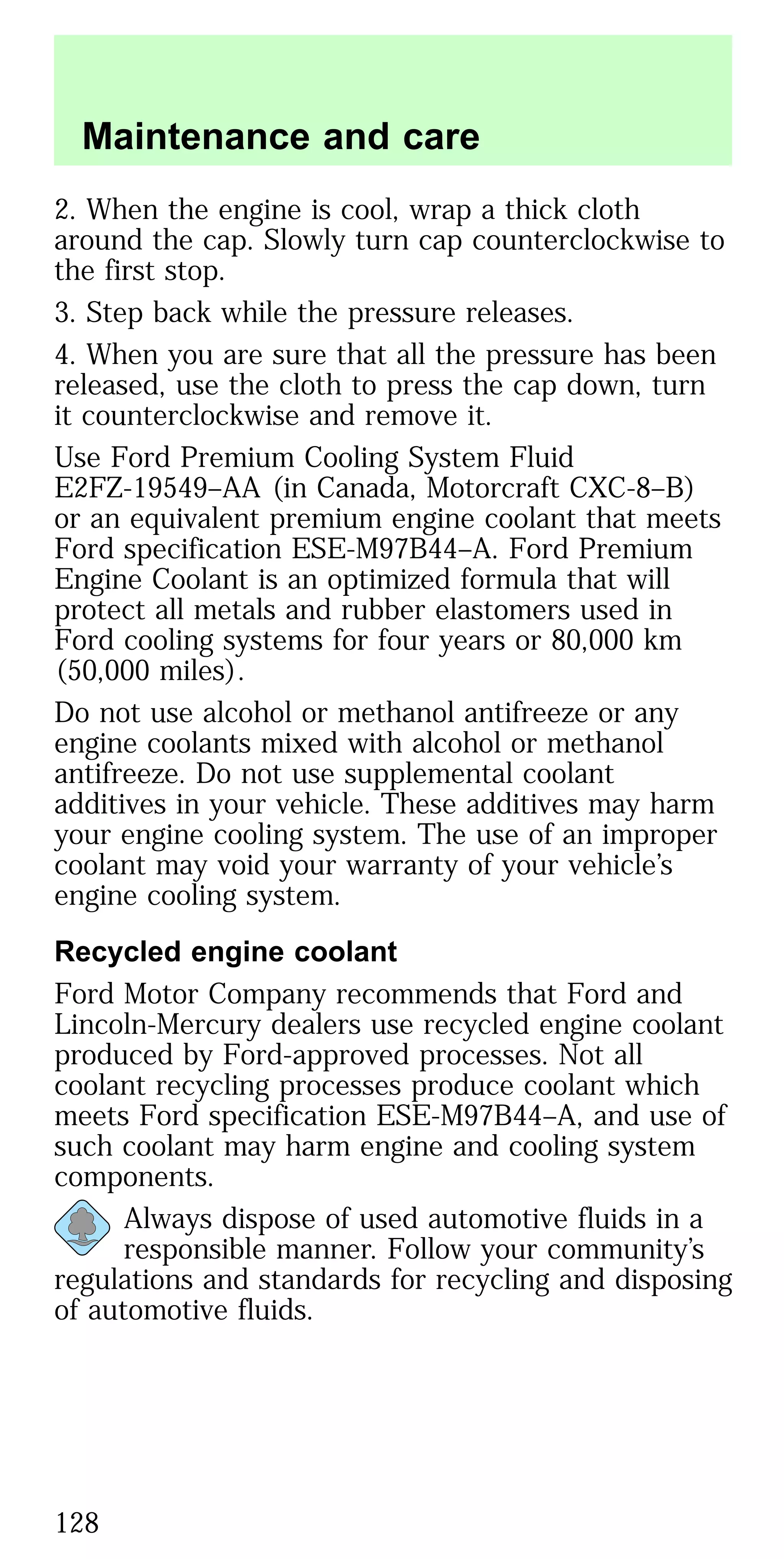2. When the engine is cool, wrap a thick cloth
around the cap. Slowly turn cap counterclockwise to
the first stop.
3. Step back while the pressure releases.
4. When you are sure that all the pressure has been
released, use the cloth to press the cap down, turn
it counterclockwise and remove it.
Use Ford Premium Cooling System Fluid
E2FZ-19549–AA (in Canada, Motorcraft CXC-8–B)
or an equivalent premium engine coolant that meets
Ford specification ESE-M97B44–A. Ford Premium
Engine Coolant is an optimized formula that will
protect all metals and rubber elastomers used in
Ford cooling systems for four years or 80,000 km
(50,000 miles).
Do not use alcohol or methanol antifreeze or any
engine coolants mixed with alcohol or methanol
antifreeze. Do not use supplemental coolant
additives in your vehicle. These additives may harm
your engine cooling system. The use of an improper
coolant may void your warranty of your vehicle’s
engine cooling system.
Recycled engine coolant
Ford Motor Company recommends that Ford and
Lincoln-Mercury dealers use recycled engine coolant
produced by Ford-approved processes. Not all
coolant recycling processes produce coolant which
meets Ford specification ESE-M97B44–A, and use of
such coolant may harm engine and cooling system
components.
Always dispose of used automotive fluids in a
responsible manner. Follow your community’s
regulations and standards for recycling and disposing
of automotive fluids.
Maintenance and care
128
 