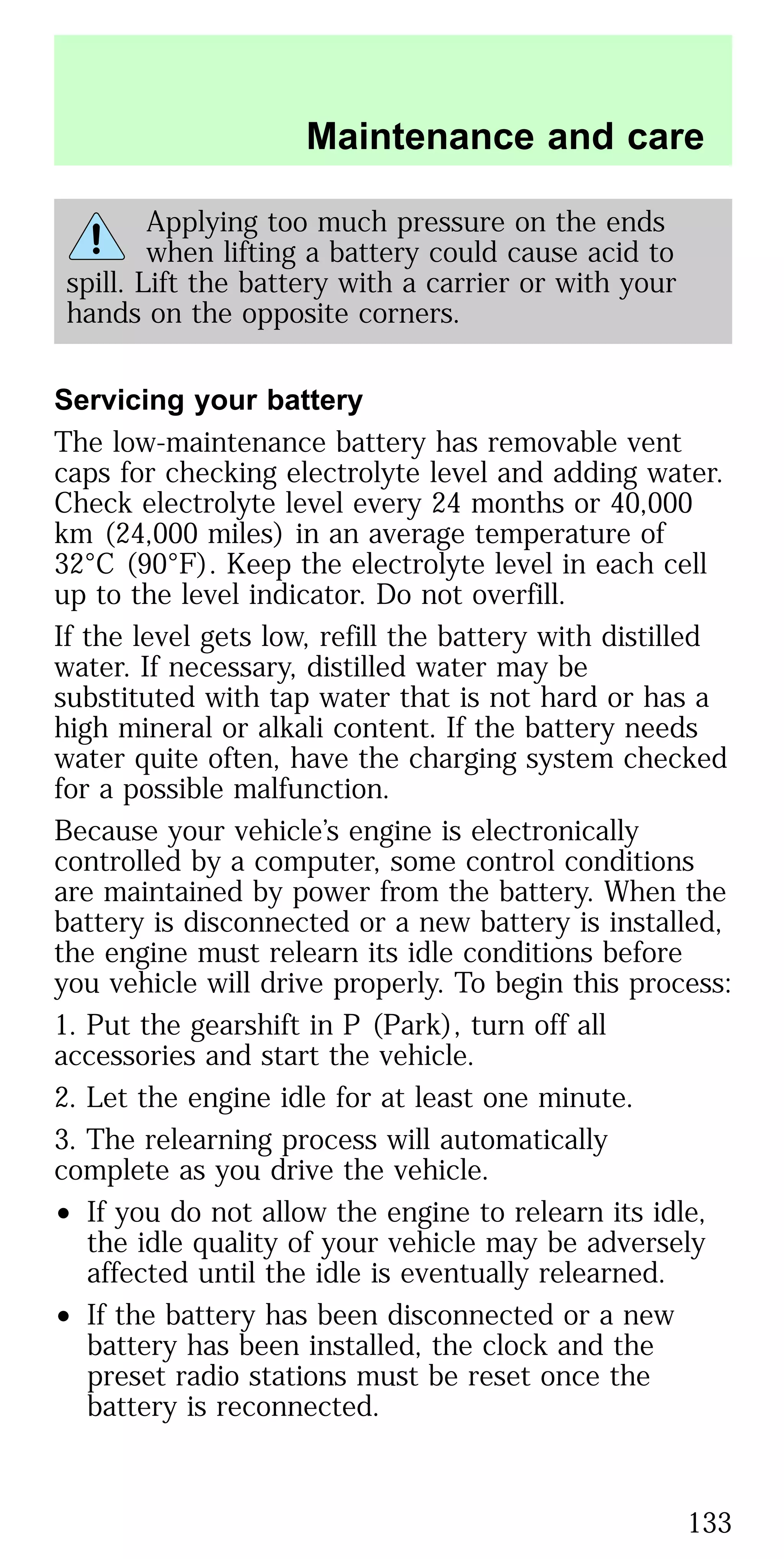 Applying too much pressure on the ends
when lifting a battery could cause acid to
spill. Lift the battery with a carrier or with your
hands on the opposite corners.
Servicing your battery
The low-maintenance battery has removable vent
caps for checking electrolyte level and adding water.
Check electrolyte level every 24 months or 40,000
km (24,000 miles) in an average temperature of
32°C (90°F). Keep the electrolyte level in each cell
up to the level indicator. Do not overfill.
If the level gets low, refill the battery with distilled
water. If necessary, distilled water may be
substituted with tap water that is not hard or has a
high mineral or alkali content. If the battery needs
water quite often, have the charging system checked
for a possible malfunction.
Because your vehicle’s engine is electronically
controlled by a computer, some control conditions
are maintained by power from the battery. When the
battery is disconnected or a new battery is installed,
the engine must relearn its idle conditions before
you vehicle will drive properly. To begin this process:
1. Put the gearshift in P (Park), turn off all
accessories and start the vehicle.
2. Let the engine idle for at least one minute.
3. The relearning process will automatically
complete as you drive the vehicle.
• If you do not allow the engine to relearn its idle,
the idle quality of your vehicle may be adversely
affected until the idle is eventually relearned.
• If the battery has been disconnected or a new
battery has been installed, the clock and the
preset radio stations must be reset once the
battery is reconnected.
Maintenance and care
133
 