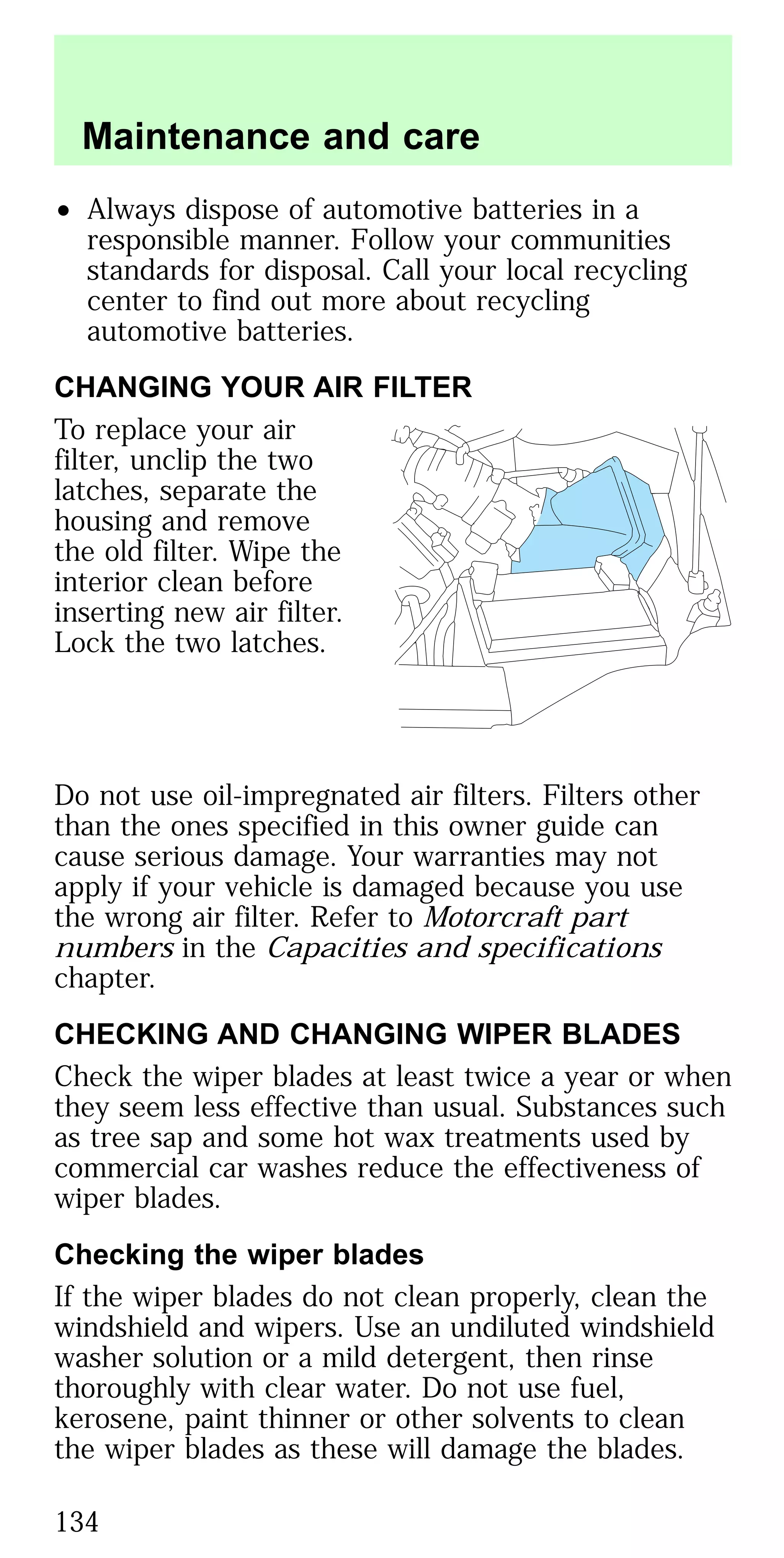 • Always dispose of automotive batteries in a
responsible manner. Follow your communities
standards for disposal. Call your local recycling
center to find out more about recycling
automotive batteries.
CHANGING YOUR AIR FILTER
To replace your air
filter, unclip the two
latches, separate the
housing and remove
the old filter. Wipe the
interior clean before
inserting new air filter.
Lock the two latches.
Do not use oil-impregnated air filters. Filters other
than the ones specified in this owner guide can
cause serious damage. Your warranties may not
apply if your vehicle is damaged because you use
the wrong air filter. Refer to Motorcraft part
numbers in the Capacities and specifications
chapter.
CHECKING AND CHANGING WIPER BLADES
Check the wiper blades at least twice a year or when
they seem less effective than usual. Substances such
as tree sap and some hot wax treatments used by
commercial car washes reduce the effectiveness of
wiper blades.
Checking the wiper blades
If the wiper blades do not clean properly, clean the
windshield and wipers. Use an undiluted windshield
washer solution or a mild detergent, then rinse
thoroughly with clear water. Do not use fuel,
kerosene, paint thinner or other solvents to clean
the wiper blades as these will damage the blades.
Maintenance and care
134
 