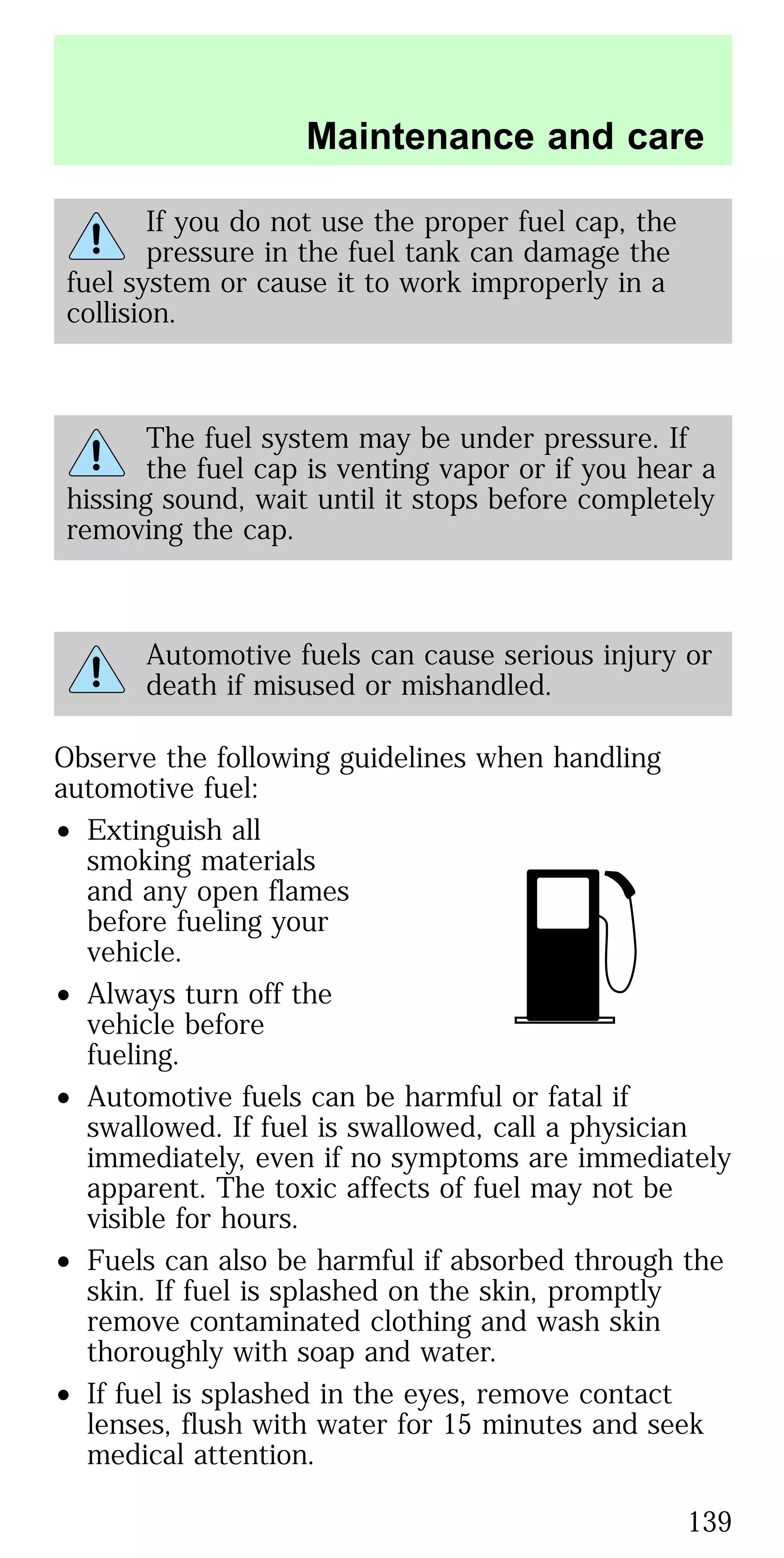 If you do not use the proper fuel cap, the
pressure in the fuel tank can damage the
fuel system or cause it to work improperly in a
collision.
The fuel system may be under pressure. If
the fuel cap is venting vapor or if you hear a
hissing sound, wait until it stops before completely
removing the cap.
Automotive fuels can cause serious injury or
death if misused or mishandled.
Observe the following guidelines when handling
automotive fuel:
• Extinguish all
smoking materials
and any open flames
before fueling your
vehicle.
• Always turn off the
vehicle before
fueling.
• Automotive fuels can be harmful or fatal if
swallowed. If fuel is swallowed, call a physician
immediately, even if no symptoms are immediately
apparent. The toxic affects of fuel may not be
visible for hours.
• Fuels can also be harmful if absorbed through the
skin. If fuel is splashed on the skin, promptly
remove contaminated clothing and wash skin
thoroughly with soap and water.
• If fuel is splashed in the eyes, remove contact
lenses, flush with water for 15 minutes and seek
medical attention.
Maintenance and care
139
 