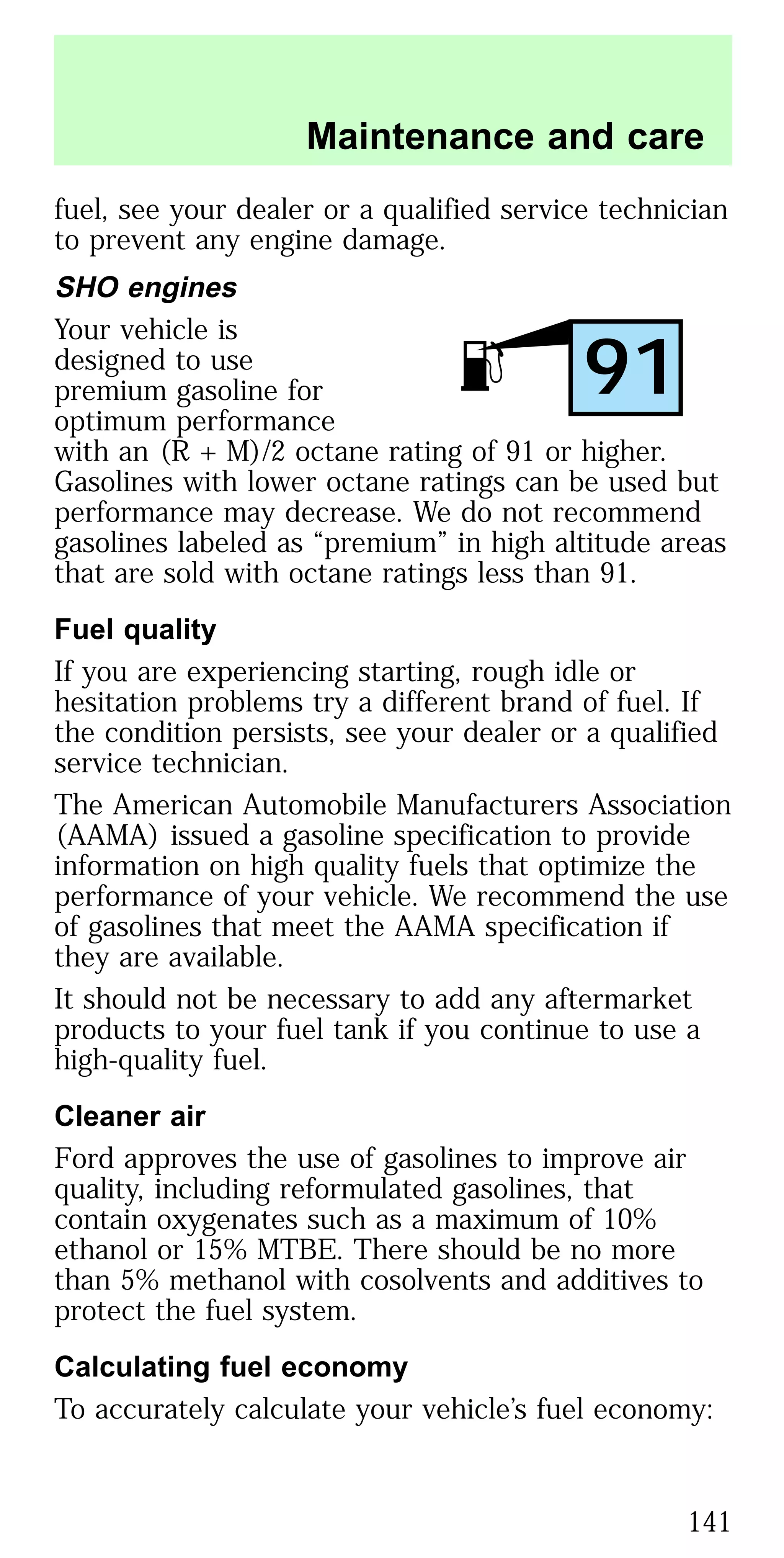 fuel, see your dealer or a qualified service technician
to prevent any engine damage.
SHO engines
Your vehicle is
designed to use
premium gasoline for
optimum performance
with an (R + M)/2 octane rating of 91 or higher.
Gasolines with lower octane ratings can be used but
performance may decrease. We do not recommend
gasolines labeled as “premium” in high altitude areas
that are sold with octane ratings less than 91.
Fuel quality
If you are experiencing starting, rough idle or
hesitation problems try a different brand of fuel. If
the condition persists, see your dealer or a qualified
service technician.
The American Automobile Manufacturers Association
(AAMA) issued a gasoline specification to provide
information on high quality fuels that optimize the
performance of your vehicle. We recommend the use
of gasolines that meet the AAMA specification if
they are available.
It should not be necessary to add any aftermarket
products to your fuel tank if you continue to use a
high-quality fuel.
Cleaner air
Ford approves the use of gasolines to improve air
quality, including reformulated gasolines, that
contain oxygenates such as a maximum of 10%
ethanol or 15% MTBE. There should be no more
than 5% methanol with cosolvents and additives to
protect the fuel system.
Calculating fuel economy
To accurately calculate your vehicle’s fuel economy:
91
Maintenance and care
141
 