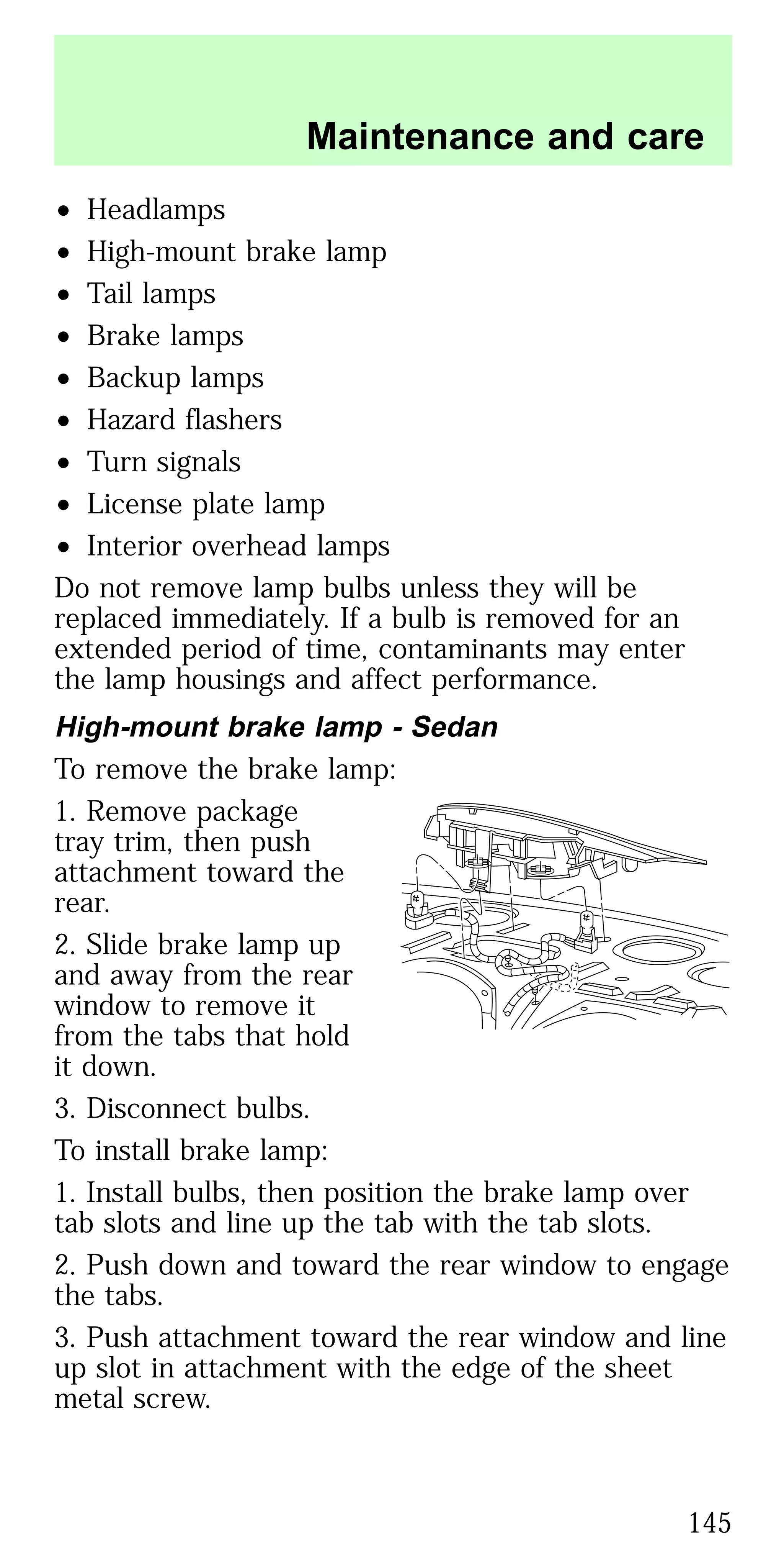 • Headlamps
• High-mount brake lamp
• Tail lamps
• Brake lamps
• Backup lamps
• Hazard flashers
• Turn signals
• License plate lamp
• Interior overhead lamps
Do not remove lamp bulbs unless they will be
replaced immediately. If a bulb is removed for an
extended period of time, contaminants may enter
the lamp housings and affect performance.
High-mount brake lamp - Sedan
To remove the brake lamp:
1. Remove package
tray trim, then push
attachment toward the
rear.
2. Slide brake lamp up
and away from the rear
window to remove it
from the tabs that hold
it down.
3. Disconnect bulbs.
To install brake lamp:
1. Install bulbs, then position the brake lamp over
tab slots and line up the tab with the tab slots.
2. Push down and toward the rear window to engage
the tabs.
3. Push attachment toward the rear window and line
up slot in attachment with the edge of the sheet
metal screw.
Maintenance and care
145
 