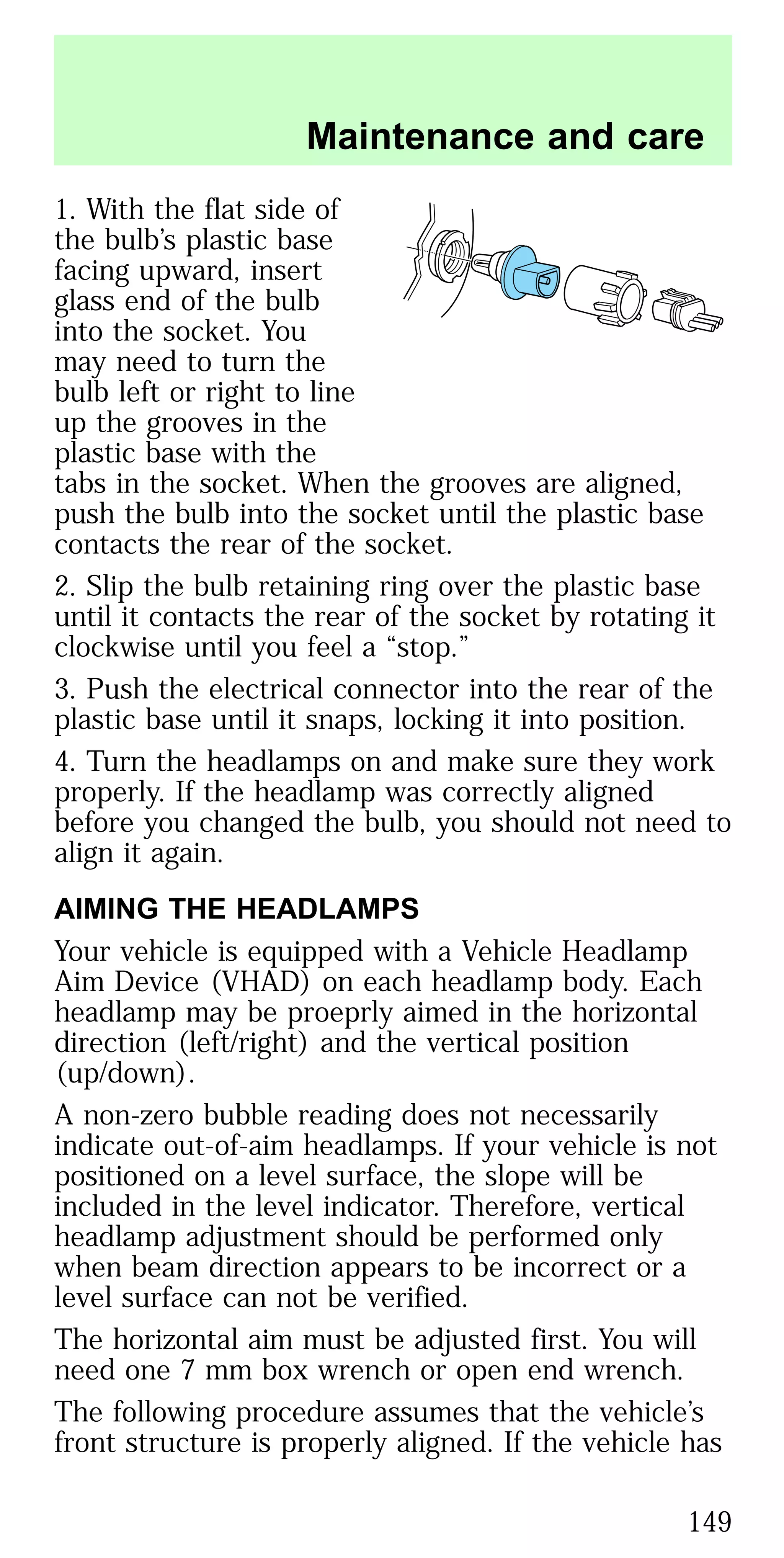 1. With the flat side of
the bulb’s plastic base
facing upward, insert
glass end of the bulb
into the socket. You
may need to turn the
bulb left or right to line
up the grooves in the
plastic base with the
tabs in the socket. When the grooves are aligned,
push the bulb into the socket until the plastic base
contacts the rear of the socket.
2. Slip the bulb retaining ring over the plastic base
until it contacts the rear of the socket by rotating it
clockwise until you feel a “stop.”
3. Push the electrical connector into the rear of the
plastic base until it snaps, locking it into position.
4. Turn the headlamps on and make sure they work
properly. If the headlamp was correctly aligned
before you changed the bulb, you should not need to
align it again.
AIMING THE HEADLAMPS
Your vehicle is equipped with a Vehicle Headlamp
Aim Device (VHAD) on each headlamp body. Each
headlamp may be proeprly aimed in the horizontal
direction (left/right) and the vertical position
(up/down).
A non-zero bubble reading does not necessarily
indicate out-of-aim headlamps. If your vehicle is not
positioned on a level surface, the slope will be
included in the level indicator. Therefore, vertical
headlamp adjustment should be performed only
when beam direction appears to be incorrect or a
level surface can not be verified.
The horizontal aim must be adjusted first. You will
need one 7 mm box wrench or open end wrench.
The following procedure assumes that the vehicle’s
front structure is properly aligned. If the vehicle has
Maintenance and care
149
 