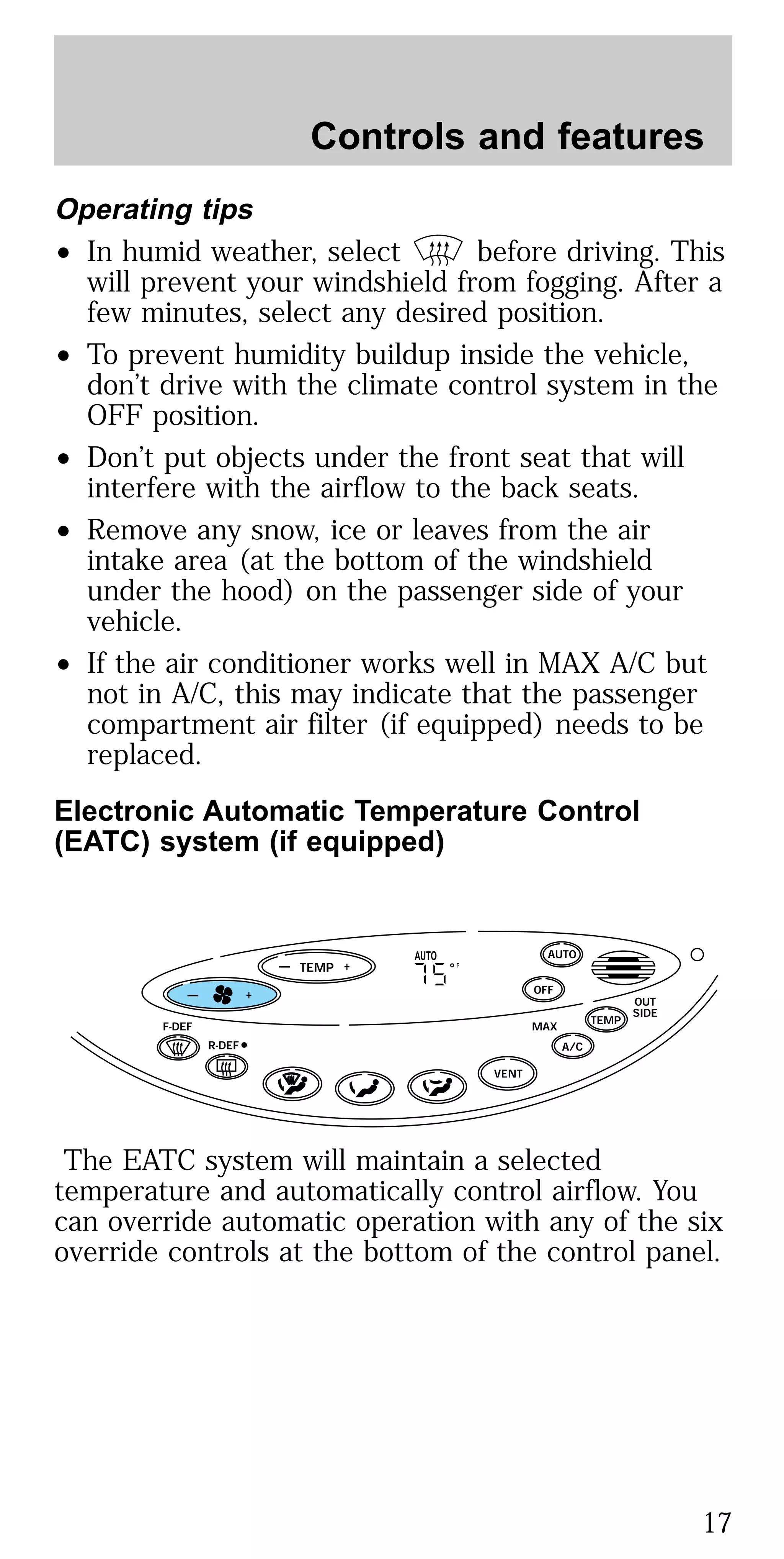 Operating tips
• In humid weather, select before driving. This
will prevent your windshield from fogging. After a
few minutes, select any desired position.
• To prevent humidity buildup inside the vehicle,
don’t drive with the climate control system in the
OFF position.
• Don’t put objects under the front seat that will
interfere with the airflow to the back seats.
• Remove any snow, ice or leaves from the air
intake area (at the bottom of the windshield
under the hood) on the passenger side of your
vehicle.
• If the air conditioner works well in MAX A/C but
not in A/C, this may indicate that the passenger
compartment air filter (if equipped) needs to be
replaced.
Electronic Automatic Temperature Control
(EATC) system (if equipped)
The EATC system will maintain a selected
temperature and automatically control airflow. You
can override automatic operation with any of the six
override controls at the bottom of the control panel.
TEMP
— + OFF
AUTO
TEMP
OUT
SIDE
A/C
MAXF-DEF
R-DEF
AUTO
VENT
F— +
Controls and features
17
 