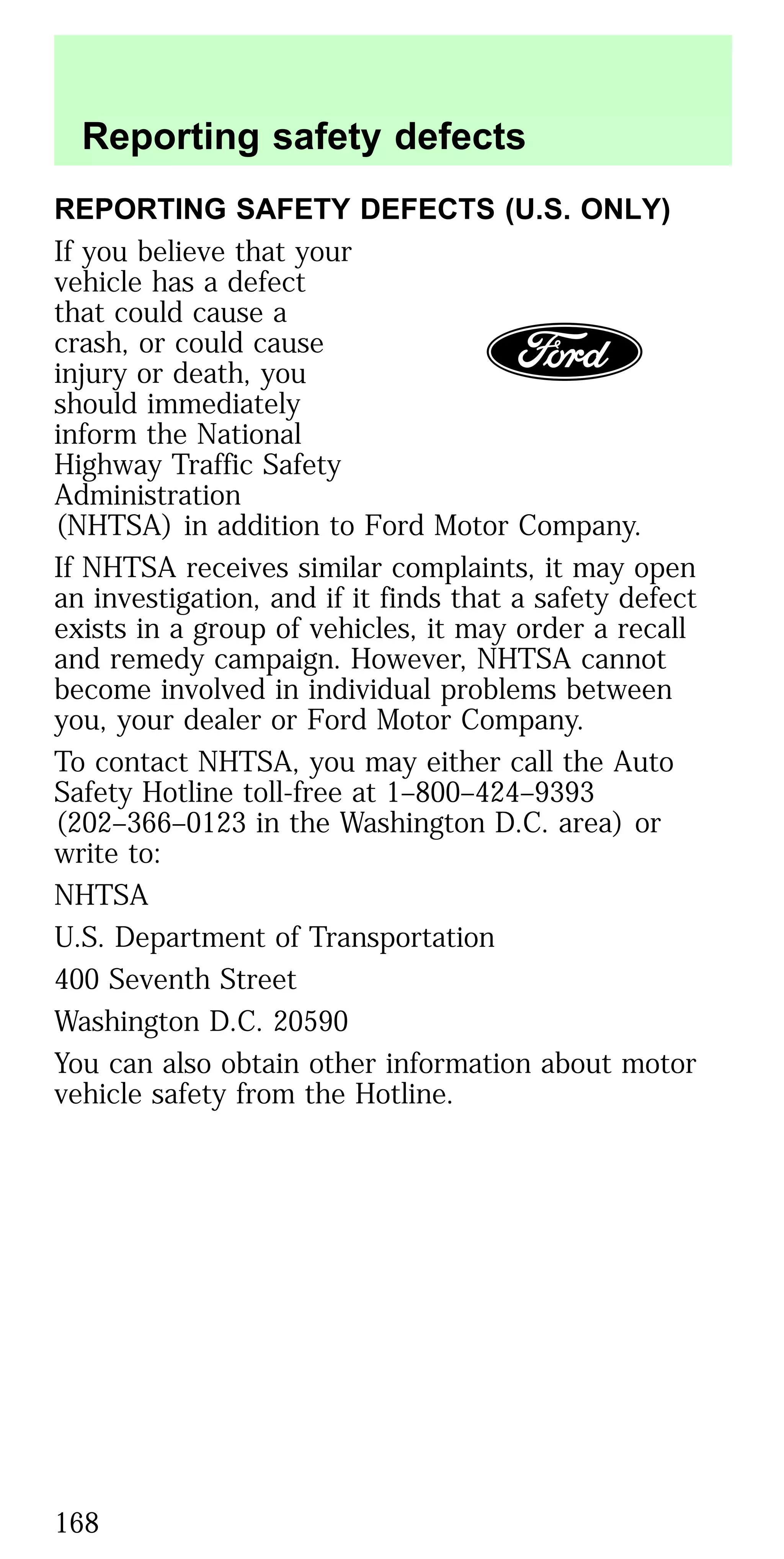 REPORTING SAFETY DEFECTS (U.S. ONLY)
If you believe that your
vehicle has a defect
that could cause a
crash, or could cause
injury or death, you
should immediately
inform the National
Highway Traffic Safety
Administration
(NHTSA) in addition to Ford Motor Company.
If NHTSA receives similar complaints, it may open
an investigation, and if it finds that a safety defect
exists in a group of vehicles, it may order a recall
and remedy campaign. However, NHTSA cannot
become involved in individual problems between
you, your dealer or Ford Motor Company.
To contact NHTSA, you may either call the Auto
Safety Hotline toll-free at 1–800–424–9393
(202–366–0123 in the Washington D.C. area) or
write to:
NHTSA
U.S. Department of Transportation
400 Seventh Street
Washington D.C. 20590
You can also obtain other information about motor
vehicle safety from the Hotline.
Reporting safety defects
168
 