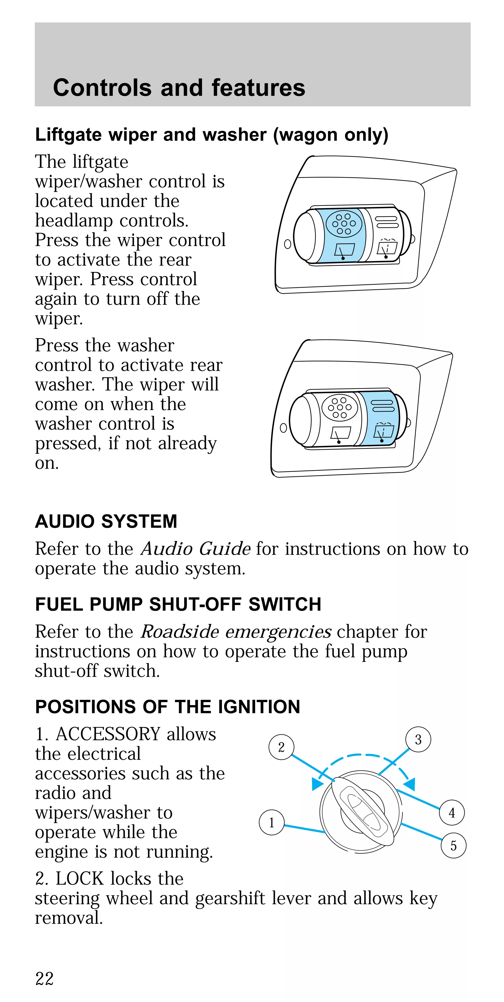 Liftgate wiper and washer (wagon only)
The liftgate
wiper/washer control is
located under the
headlamp controls.
Press the wiper control
to activate the rear
wiper. Press control
again to turn off the
wiper.
Press the washer
control to activate rear
washer. The wiper will
come on when the
washer control is
pressed, if not already
on.
AUDIO SYSTEM
Refer to the Audio Guide for instructions on how to
operate the audio system.
FUEL PUMP SHUT-OFF SWITCH
Refer to the Roadside emergencies chapter for
instructions on how to operate the fuel pump
shut-off switch.
POSITIONS OF THE IGNITION
1. ACCESSORY allows
the electrical
accessories such as the
radio and
wipers/washer to
operate while the
engine is not running.
2. LOCK locks the
steering wheel and gearshift lever and allows key
removal.
1
2
3
4
5
Controls and features
22
 