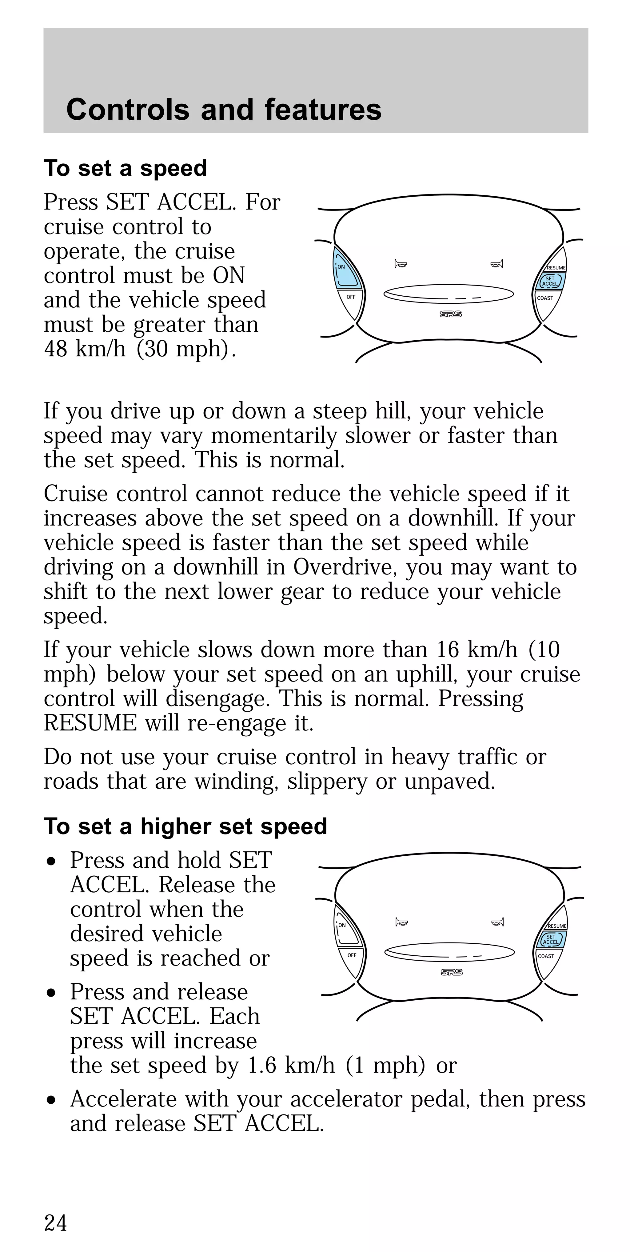 To set a speed
Press SET ACCEL. For
cruise control to
operate, the cruise
control must be ON
and the vehicle speed
must be greater than
48 km/h (30 mph).
If you drive up or down a steep hill, your vehicle
speed may vary momentarily slower or faster than
the set speed. This is normal.
Cruise control cannot reduce the vehicle speed if it
increases above the set speed on a downhill. If your
vehicle speed is faster than the set speed while
driving on a downhill in Overdrive, you may want to
shift to the next lower gear to reduce your vehicle
speed.
If your vehicle slows down more than 16 km/h (10
mph) below your set speed on an uphill, your cruise
control will disengage. This is normal. Pressing
RESUME will re-engage it.
Do not use your cruise control in heavy traffic or
roads that are winding, slippery or unpaved.
To set a higher set speed
• Press and hold SET
ACCEL. Release the
control when the
desired vehicle
speed is reached or
• Press and release
SET ACCEL. Each
press will increase
the set speed by 1.6 km/h (1 mph) or
• Accelerate with your accelerator pedal, then press
and release SET ACCEL.
ON
OFF COAST
RESUME
SET
ACCEL
ON
OFF COAST
RESUME
SET
ACCEL
Controls and features
24
 