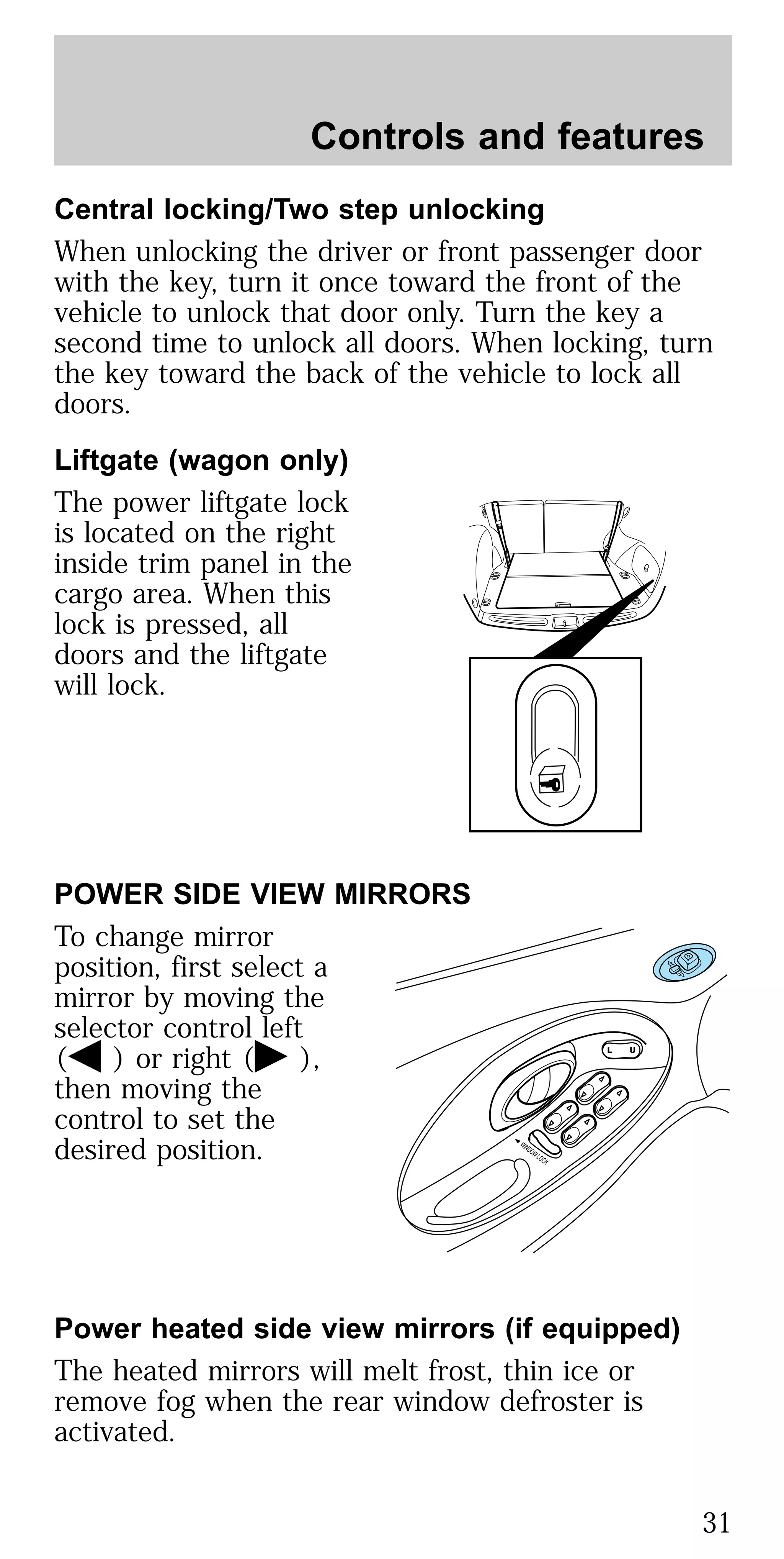 Central locking/Two step unlocking
When unlocking the driver or front passenger door
with the key, turn it once toward the front of the
vehicle to unlock that door only. Turn the key a
second time to unlock all doors. When locking, turn
the key toward the back of the vehicle to lock all
doors.
Liftgate (wagon only)
The power liftgate lock
is located on the right
inside trim panel in the
cargo area. When this
lock is pressed, all
doors and the liftgate
will lock.
POWER SIDE VIEW MIRRORS
To change mirror
position, first select a
mirror by moving the
selector control left
( ) or right ( ),
then moving the
control to set the
desired position.
Power heated side view mirrors (if equipped)
The heated mirrors will melt frost, thin ice or
remove fog when the rear window defroster is
activated.
Controls and features
31
 