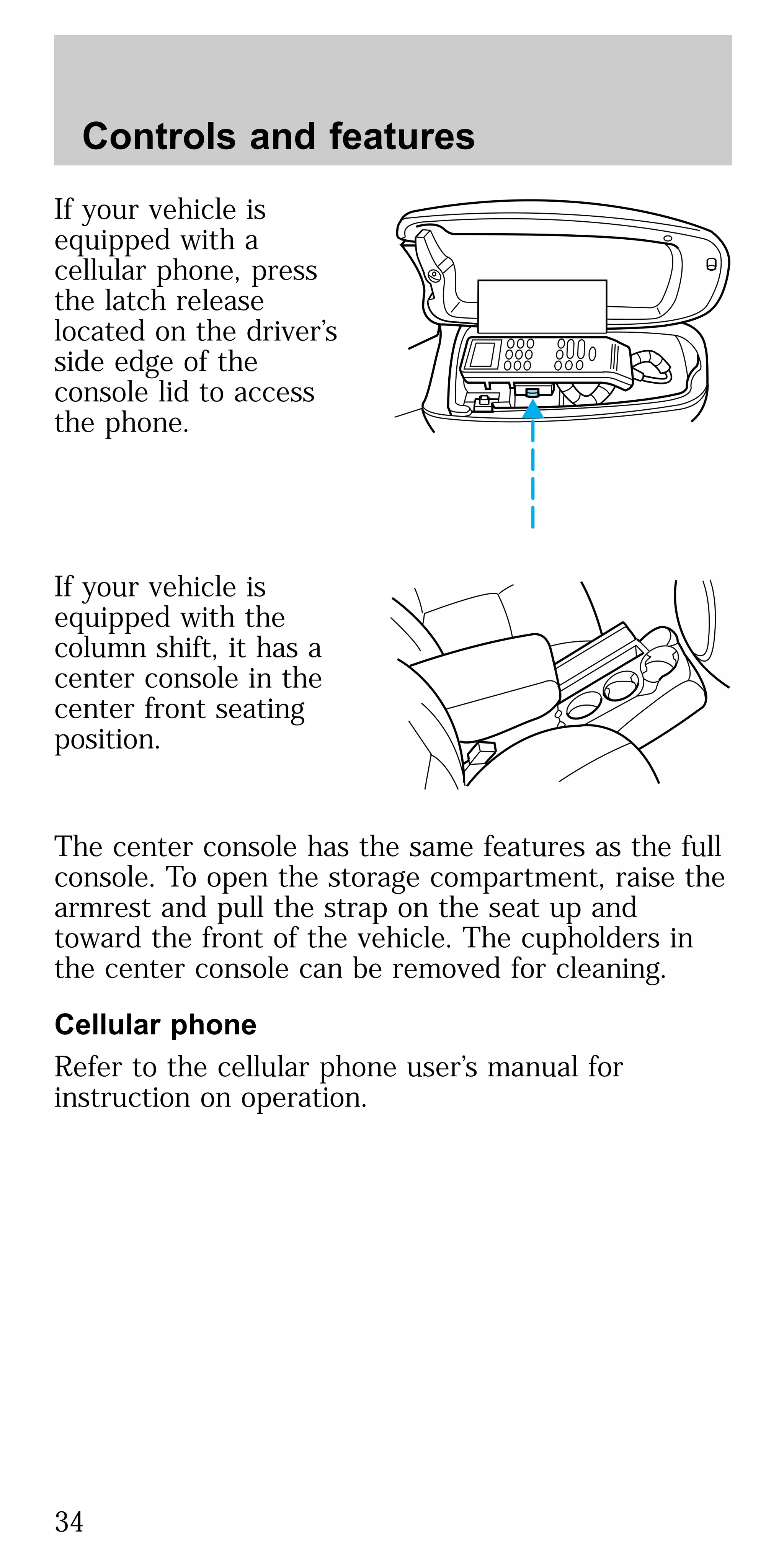If your vehicle is
equipped with a
cellular phone, press
the latch release
located on the driver’s
side edge of the
console lid to access
the phone.
If your vehicle is
equipped with the
column shift, it has a
center console in the
center front seating
position.
The center console has the same features as the full
console. To open the storage compartment, raise the
armrest and pull the strap on the seat up and
toward the front of the vehicle. The cupholders in
the center console can be removed for cleaning.
Cellular phone
Refer to the cellular phone user’s manual for
instruction on operation.
Controls and features
34
 