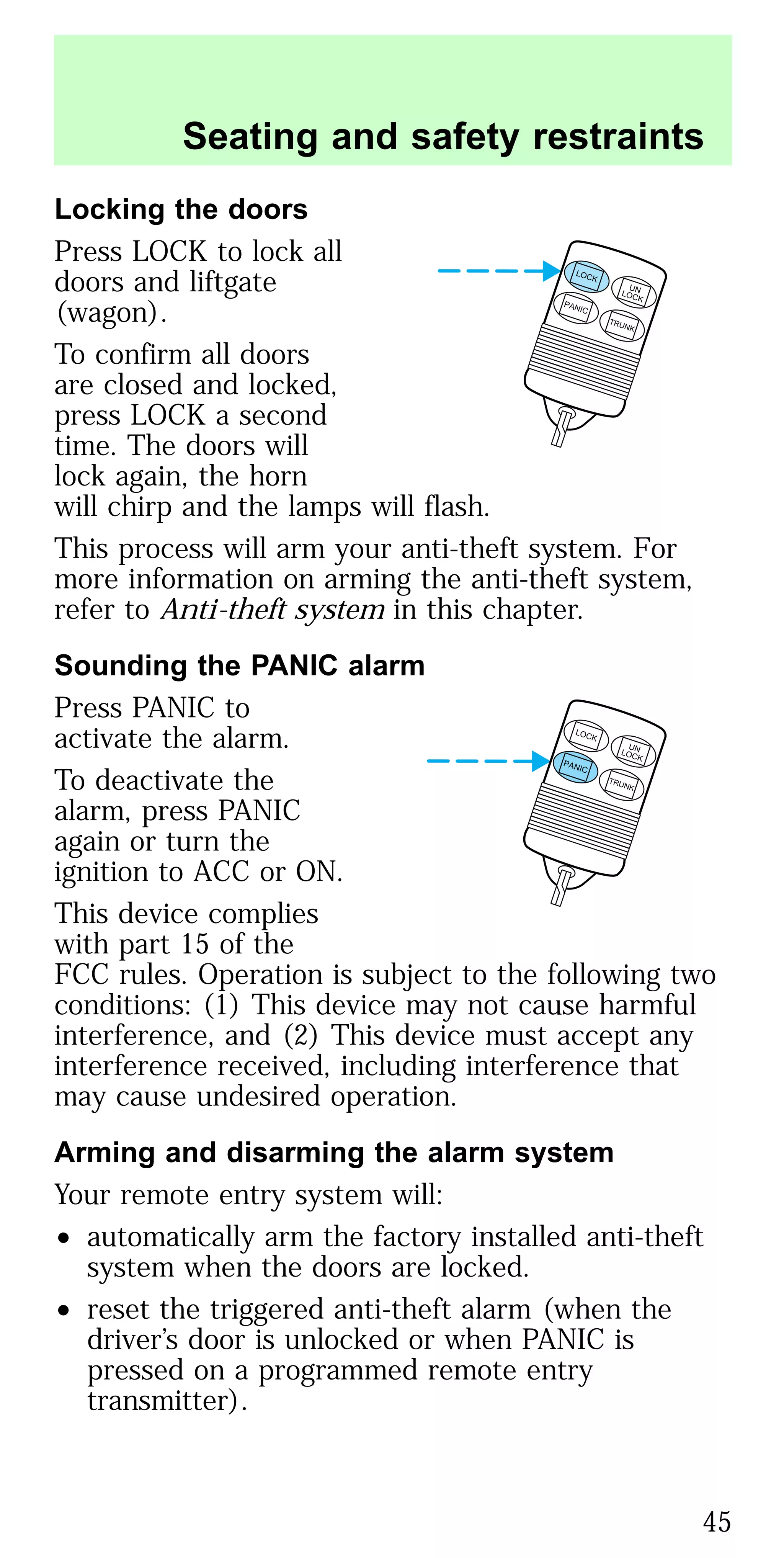 Locking the doors
Press LOCK to lock all
doors and liftgate
(wagon).
To confirm all doors
are closed and locked,
press LOCK a second
time. The doors will
lock again, the horn
will chirp and the lamps will flash.
This process will arm your anti-theft system. For
more information on arming the anti-theft system,
refer to Anti-theft system in this chapter.
Sounding the PANIC alarm
Press PANIC to
activate the alarm.
To deactivate the
alarm, press PANIC
again or turn the
ignition to ACC or ON.
This device complies
with part 15 of the
FCC rules. Operation is subject to the following two
conditions: (1) This device may not cause harmful
interference, and (2) This device must accept any
interference received, including interference that
may cause undesired operation.
Arming and disarming the alarm system
Your remote entry system will:
• automatically arm the factory installed anti-theft
system when the doors are locked.
• reset the triggered anti-theft alarm (when the
driver’s door is unlocked or when PANIC is
pressed on a programmed remote entry
transmitter).
LOCK
UNLOCK
PANIC
TRUNK
LOCK
UNLOCK
PANIC
TRUNK
Seating and safety restraints
45
 