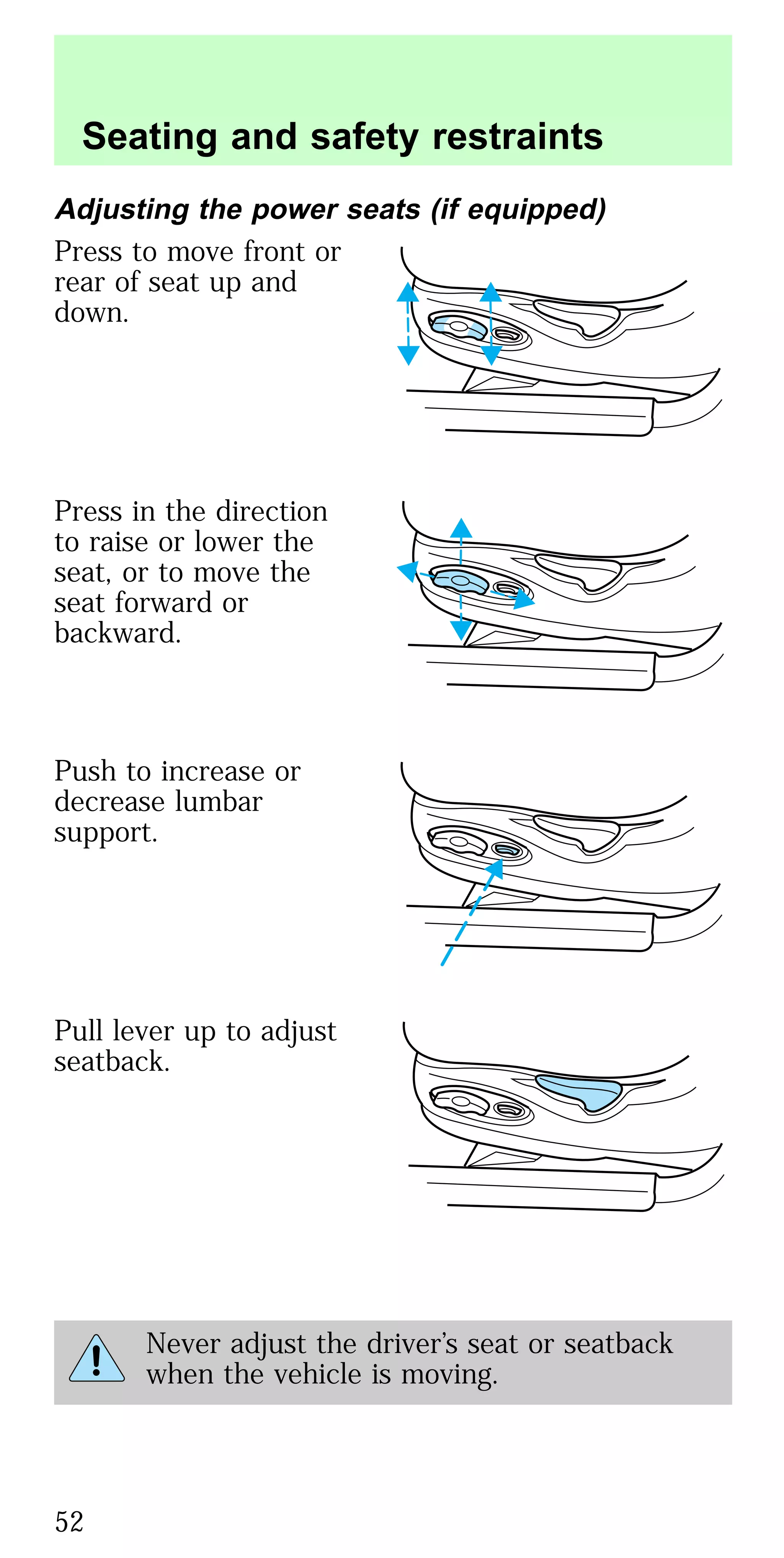 Adjusting the power seats (if equipped)
Press to move front or
rear of seat up and
down.
Press in the direction
to raise or lower the
seat, or to move the
seat forward or
backward.
Push to increase or
decrease lumbar
support.
Pull lever up to adjust
seatback.
Never adjust the driver’s seat or seatback
when the vehicle is moving.
Seating and safety restraints
52
 
