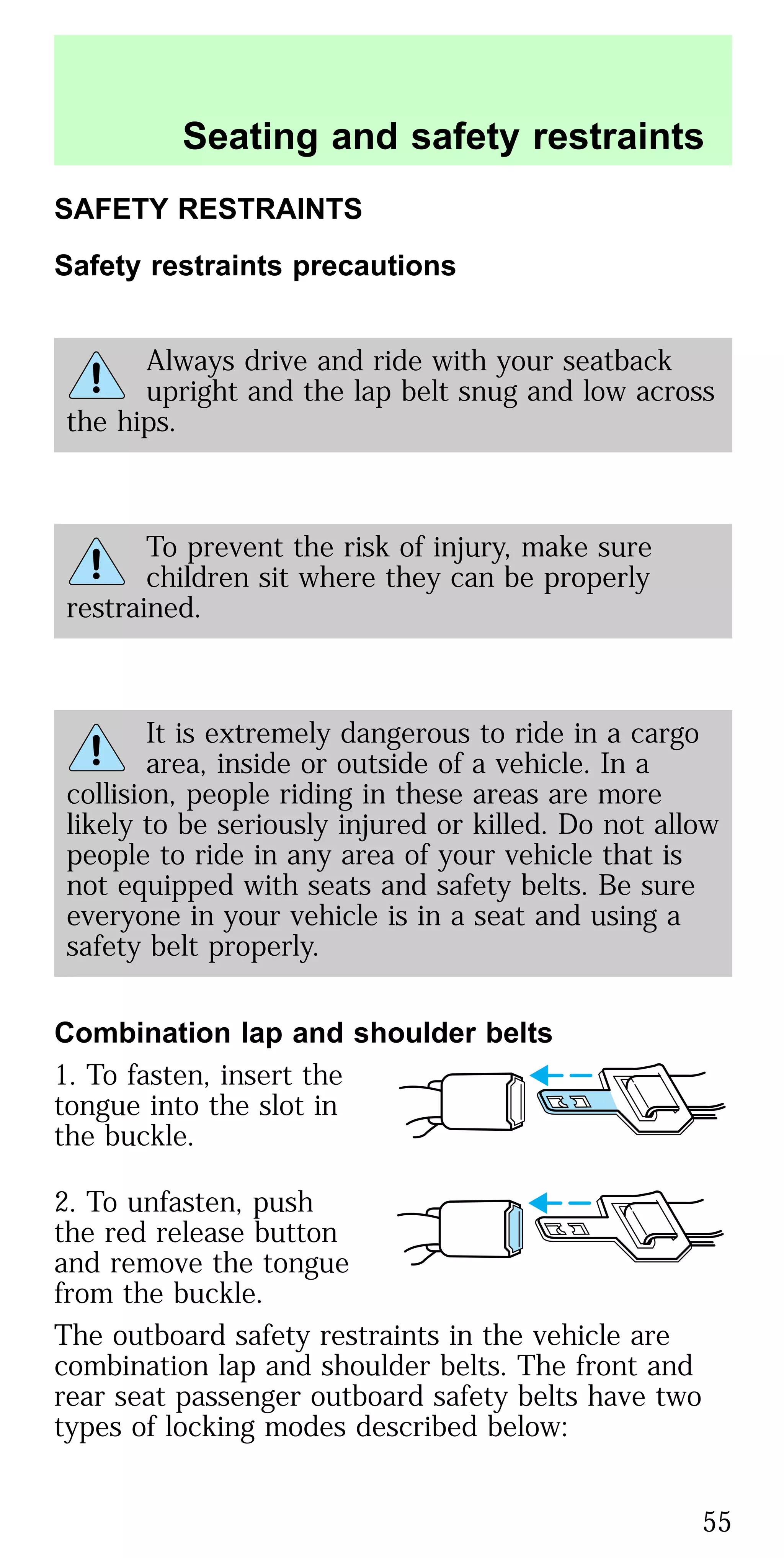 SAFETY RESTRAINTS
Safety restraints precautions
Always drive and ride with your seatback
upright and the lap belt snug and low across
the hips.
To prevent the risk of injury, make sure
children sit where they can be properly
restrained.
It is extremely dangerous to ride in a cargo
area, inside or outside of a vehicle. In a
collision, people riding in these areas are more
likely to be seriously injured or killed. Do not allow
people to ride in any area of your vehicle that is
not equipped with seats and safety belts. Be sure
everyone in your vehicle is in a seat and using a
safety belt properly.
Combination lap and shoulder belts
1. To fasten, insert the
tongue into the slot in
the buckle.
2. To unfasten, push
the red release button
and remove the tongue
from the buckle.
The outboard safety restraints in the vehicle are
combination lap and shoulder belts. The front and
rear seat passenger outboard safety belts have two
types of locking modes described below:
Seating and safety restraints
55
 