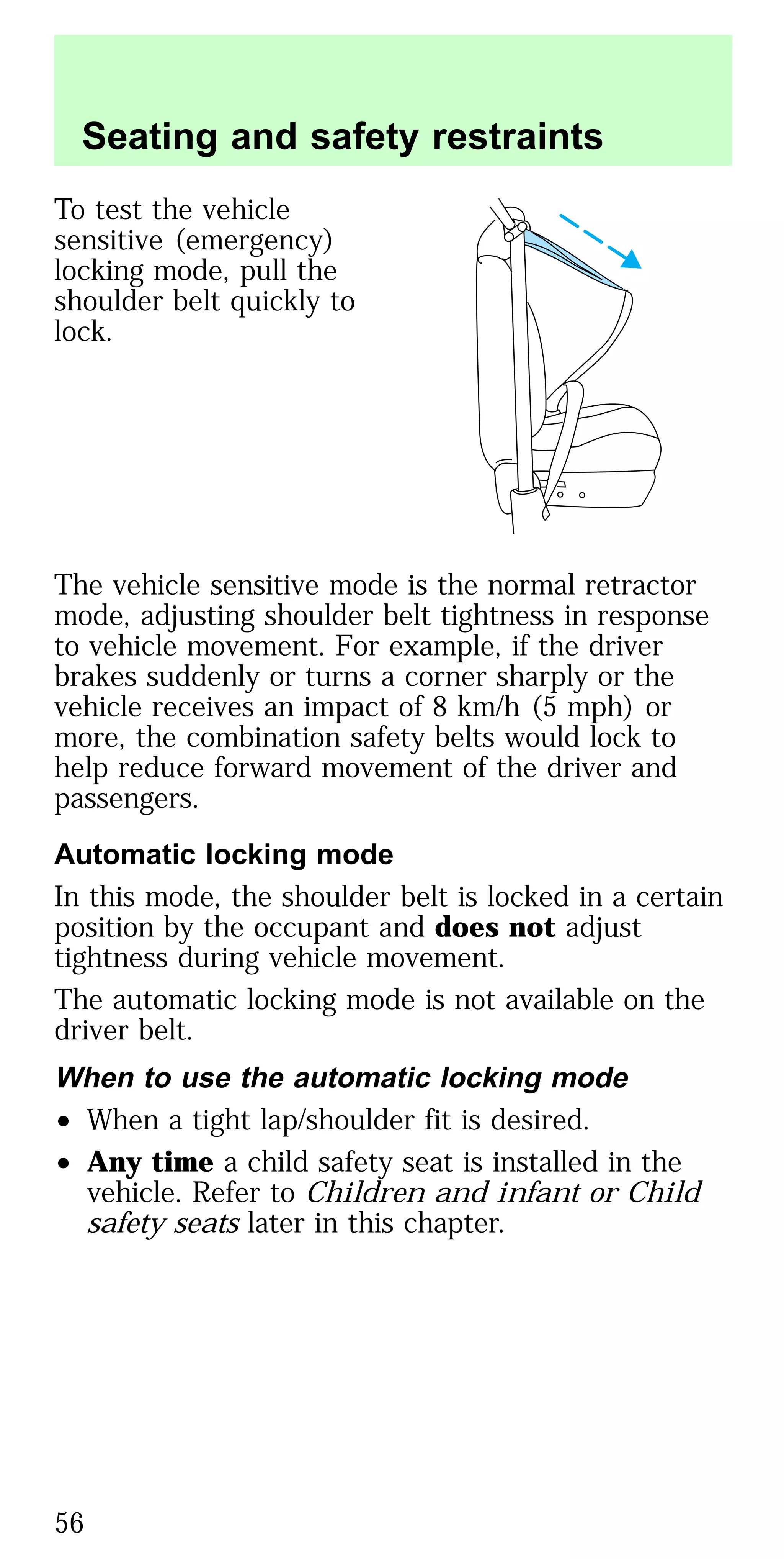 To test the vehicle
sensitive (emergency)
locking mode, pull the
shoulder belt quickly to
lock.
The vehicle sensitive mode is the normal retractor
mode, adjusting shoulder belt tightness in response
to vehicle movement. For example, if the driver
brakes suddenly or turns a corner sharply or the
vehicle receives an impact of 8 km/h (5 mph) or
more, the combination safety belts would lock to
help reduce forward movement of the driver and
passengers.
Automatic locking mode
In this mode, the shoulder belt is locked in a certain
position by the occupant and does not adjust
tightness during vehicle movement.
The automatic locking mode is not available on the
driver belt.
When to use the automatic locking mode
• When a tight lap/shoulder fit is desired.
• Any time a child safety seat is installed in the
vehicle. Refer to Children and infant or Child
safety seats later in this chapter.
Seating and safety restraints
56
 