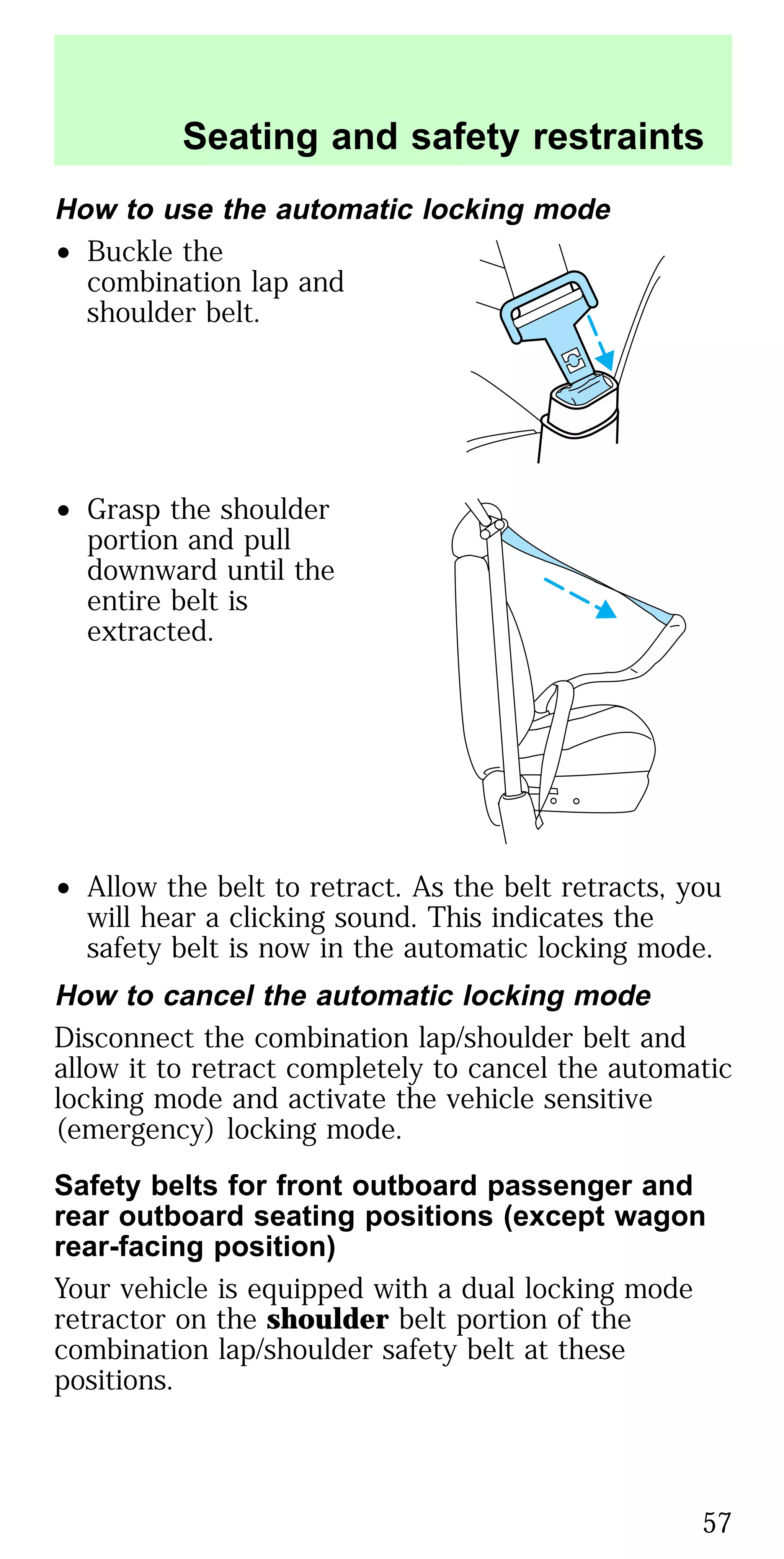 How to use the automatic locking mode
• Buckle the
combination lap and
shoulder belt.
• Grasp the shoulder
portion and pull
downward until the
entire belt is
extracted.
• Allow the belt to retract. As the belt retracts, you
will hear a clicking sound. This indicates the
safety belt is now in the automatic locking mode.
How to cancel the automatic locking mode
Disconnect the combination lap/shoulder belt and
allow it to retract completely to cancel the automatic
locking mode and activate the vehicle sensitive
(emergency) locking mode.
Safety belts for front outboard passenger and
rear outboard seating positions (except wagon
rear-facing position)
Your vehicle is equipped with a dual locking mode
retractor on the shoulder belt portion of the
combination lap/shoulder safety belt at these
positions.
Seating and safety restraints
57
 
