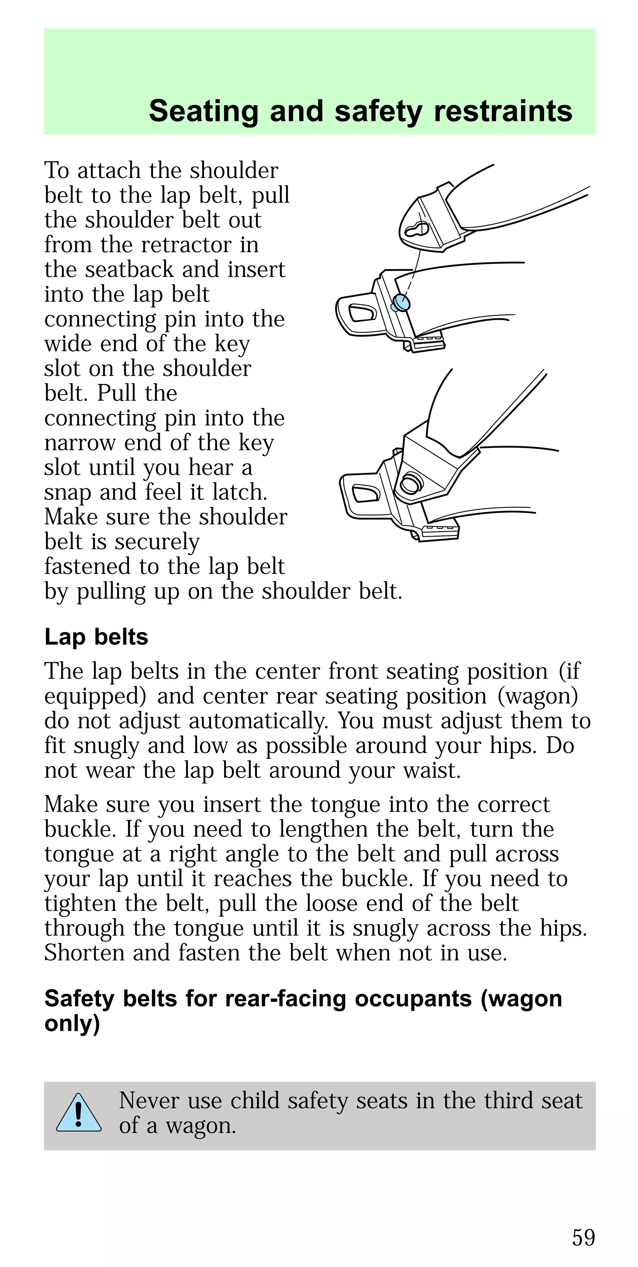 To attach the shoulder
belt to the lap belt, pull
the shoulder belt out
from the retractor in
the seatback and insert
into the lap belt
connecting pin into the
wide end of the key
slot on the shoulder
belt. Pull the
connecting pin into the
narrow end of the key
slot until you hear a
snap and feel it latch.
Make sure the shoulder
belt is securely
fastened to the lap belt
by pulling up on the shoulder belt.
Lap belts
The lap belts in the center front seating position (if
equipped) and center rear seating position (wagon)
do not adjust automatically. You must adjust them to
fit snugly and low as possible around your hips. Do
not wear the lap belt around your waist.
Make sure you insert the tongue into the correct
buckle. If you need to lengthen the belt, turn the
tongue at a right angle to the belt and pull across
your lap until it reaches the buckle. If you need to
tighten the belt, pull the loose end of the belt
through the tongue until it is snugly across the hips.
Shorten and fasten the belt when not in use.
Safety belts for rear-facing occupants (wagon
only)
Never use child safety seats in the third seat
of a wagon.
Seating and safety restraints
59
 