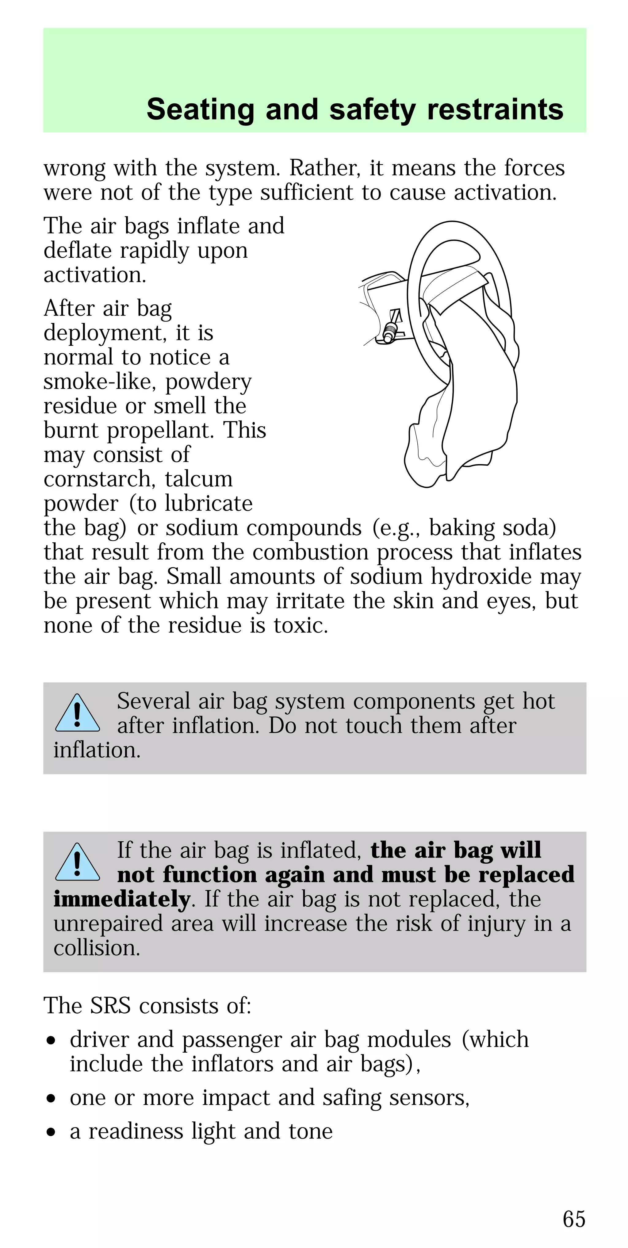wrong with the system. Rather, it means the forces
were not of the type sufficient to cause activation.
The air bags inflate and
deflate rapidly upon
activation.
After air bag
deployment, it is
normal to notice a
smoke-like, powdery
residue or smell the
burnt propellant. This
may consist of
cornstarch, talcum
powder (to lubricate
the bag) or sodium compounds (e.g., baking soda)
that result from the combustion process that inflates
the air bag. Small amounts of sodium hydroxide may
be present which may irritate the skin and eyes, but
none of the residue is toxic.
Several air bag system components get hot
after inflation. Do not touch them after
inflation.
If the air bag is inflated, the air bag will
not function again and must be replaced
immediately. If the air bag is not replaced, the
unrepaired area will increase the risk of injury in a
collision.
The SRS consists of:
• driver and passenger air bag modules (which
include the inflators and air bags),
• one or more impact and safing sensors,
• a readiness light and tone
Seating and safety restraints
65
 