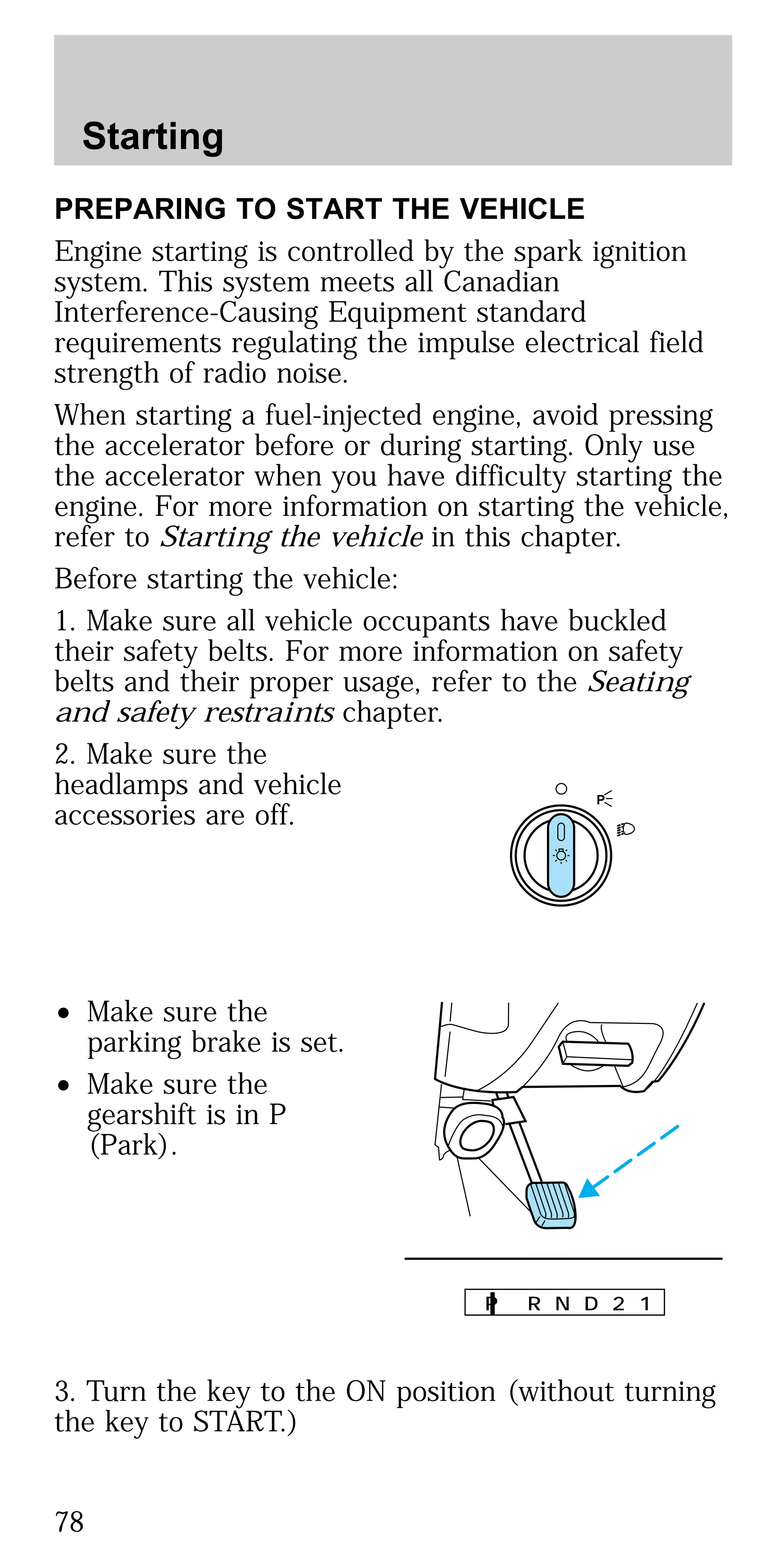 PREPARING TO START THE VEHICLE
Engine starting is controlled by the spark ignition
system. This system meets all Canadian
Interference-Causing Equipment standard
requirements regulating the impulse electrical field
strength of radio noise.
When starting a fuel-injected engine, avoid pressing
the accelerator before or during starting. Only use
the accelerator when you have difficulty starting the
engine. For more information on starting the vehicle,
refer to Starting the vehicle in this chapter.
Before starting the vehicle:
1. Make sure all vehicle occupants have buckled
their safety belts. For more information on safety
belts and their proper usage, refer to the Seating
and safety restraints chapter.
2. Make sure the
headlamps and vehicle
accessories are off.
• Make sure the
parking brake is set.
• Make sure the
gearshift is in P
(Park).
3. Turn the key to the ON position (without turning
the key to START.)
P
P R N D 2 1
Starting
78
 