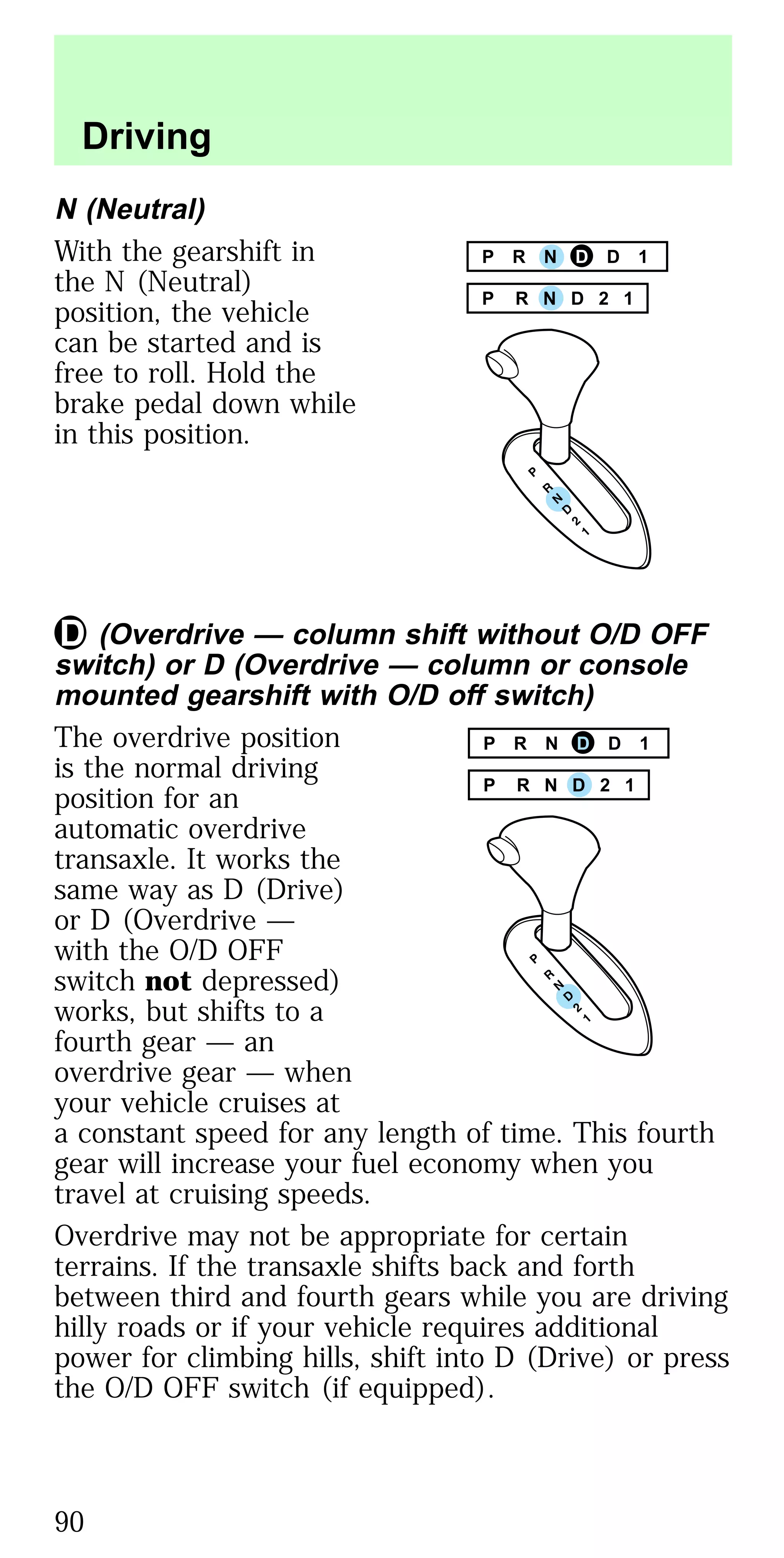 N (Neutral)
With the gearshift in
the N (Neutral)
position, the vehicle
can be started and is
free to roll. Hold the
brake pedal down while
in this position.
(Overdrive — column shift without O/D OFF
switch) or D (Overdrive — column or console
mounted gearshift with O/D off switch)
The overdrive position
is the normal driving
position for an
automatic overdrive
transaxle. It works the
same way as D (Drive)
or D (Overdrive —
with the O/D OFF
switch not depressed)
works, but shifts to a
fourth gear — an
overdrive gear — when
your vehicle cruises at
a constant speed for any length of time. This fourth
gear will increase your fuel economy when you
travel at cruising speeds.
Overdrive may not be appropriate for certain
terrains. If the transaxle shifts back and forth
between third and fourth gears while you are driving
hilly roads or if your vehicle requires additional
power for climbing hills, shift into D (Drive) or press
the O/D OFF switch (if equipped).
P R N D 2 1
P R N D D 1
P R N D D 1
P R N D 2 1
Driving
90
 