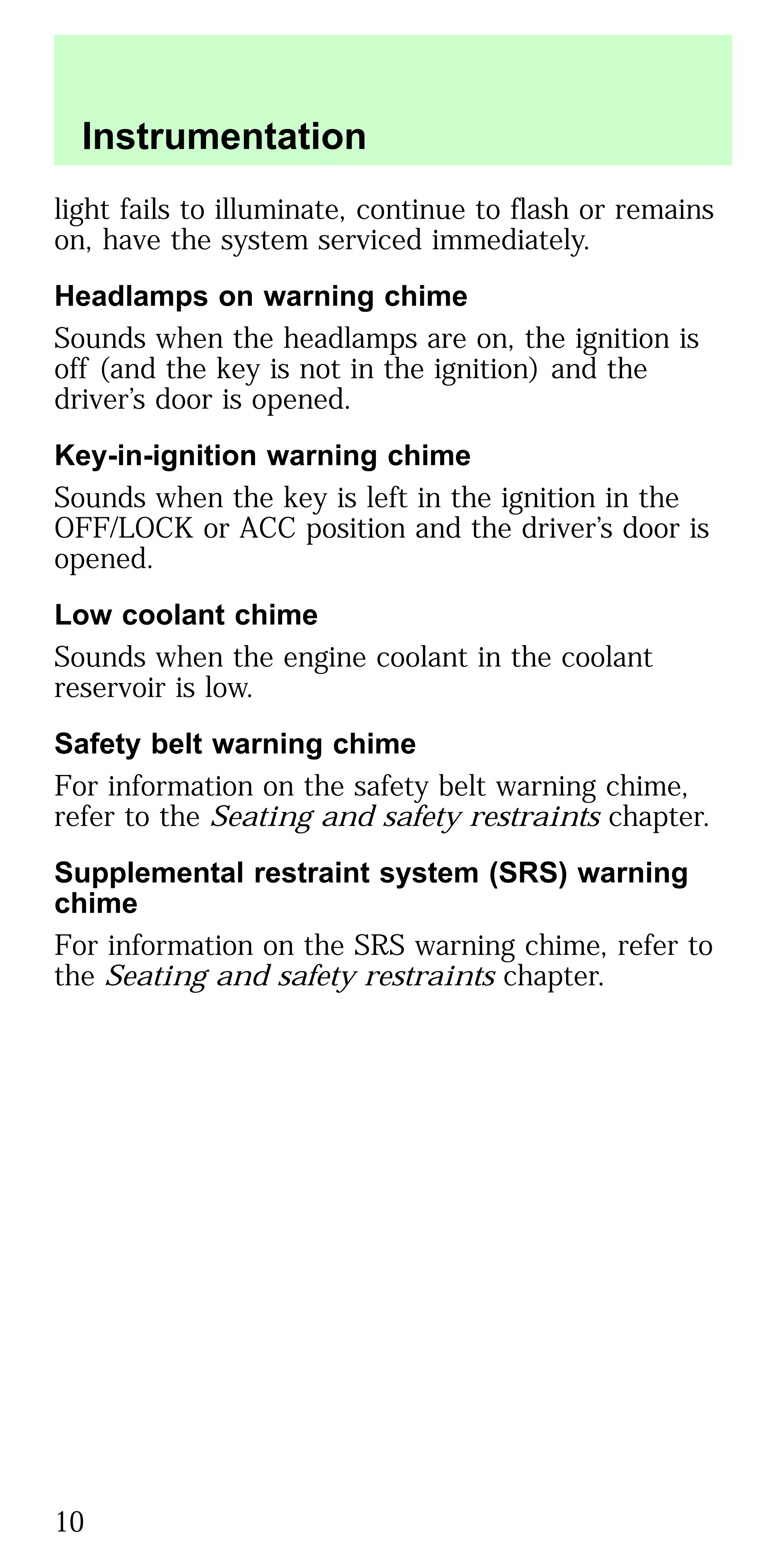 light fails to illuminate, continue to flash or remains
on, have the system serviced immediately.
Headlamps on warning chime
Sounds when the headlamps are on, the ignition is
off (and the key is not in the ignition) and the
driver’s door is opened.
Key-in-ignition warning chime
Sounds when the key is left in the ignition in the
OFF/LOCK or ACC position and the driver’s door is
opened.
Low coolant chime
Sounds when the engine coolant in the coolant
reservoir is low.
Safety belt warning chime
For information on the safety belt warning chime,
refer to the Seating and safety restraints chapter.
Supplemental restraint system (SRS) warning
chime
For information on the SRS warning chime, refer to
the Seating and safety restraints chapter.
Instrumentation
10
 