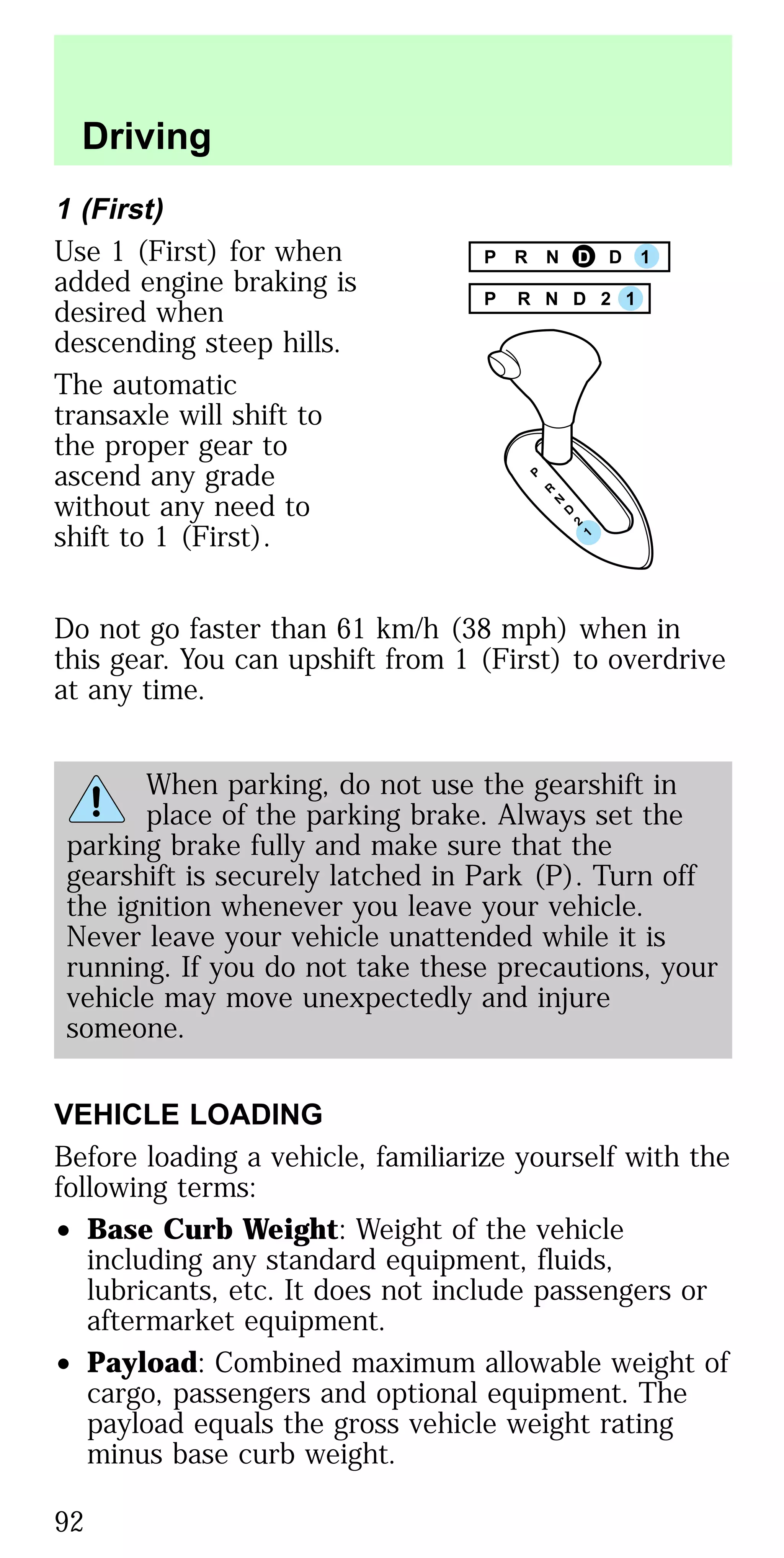1 (First)
Use 1 (First) for when
added engine braking is
desired when
descending steep hills.
The automatic
transaxle will shift to
the proper gear to
ascend any grade
without any need to
shift to 1 (First).
Do not go faster than 61 km/h (38 mph) when in
this gear. You can upshift from 1 (First) to overdrive
at any time.
When parking, do not use the gearshift in
place of the parking brake. Always set the
parking brake fully and make sure that the
gearshift is securely latched in Park (P). Turn off
the ignition whenever you leave your vehicle.
Never leave your vehicle unattended while it is
running. If you do not take these precautions, your
vehicle may move unexpectedly and injure
someone.
VEHICLE LOADING
Before loading a vehicle, familiarize yourself with the
following terms:
• Base Curb Weight: Weight of the vehicle
including any standard equipment, fluids,
lubricants, etc. It does not include passengers or
aftermarket equipment.
• Payload: Combined maximum allowable weight of
cargo, passengers and optional equipment. The
payload equals the gross vehicle weight rating
minus base curb weight.
P R N D D 1
P R N D 2 1
Driving
92
 