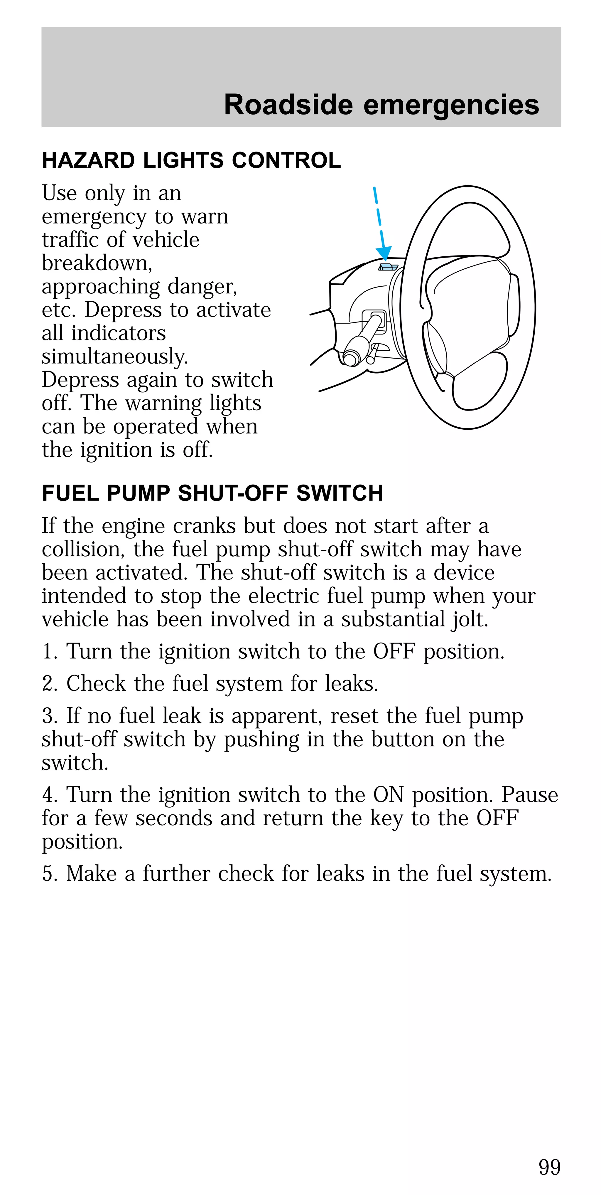 HAZARD LIGHTS CONTROL
Use only in an
emergency to warn
traffic of vehicle
breakdown,
approaching danger,
etc. Depress to activate
all indicators
simultaneously.
Depress again to switch
off. The warning lights
can be operated when
the ignition is off.
FUEL PUMP SHUT-OFF SWITCH
If the engine cranks but does not start after a
collision, the fuel pump shut-off switch may have
been activated. The shut-off switch is a device
intended to stop the electric fuel pump when your
vehicle has been involved in a substantial jolt.
1. Turn the ignition switch to the OFF position.
2. Check the fuel system for leaks.
3. If no fuel leak is apparent, reset the fuel pump
shut-off switch by pushing in the button on the
switch.
4. Turn the ignition switch to the ON position. Pause
for a few seconds and return the key to the OFF
position.
5. Make a further check for leaks in the fuel system.
Roadside emergencies
99
 