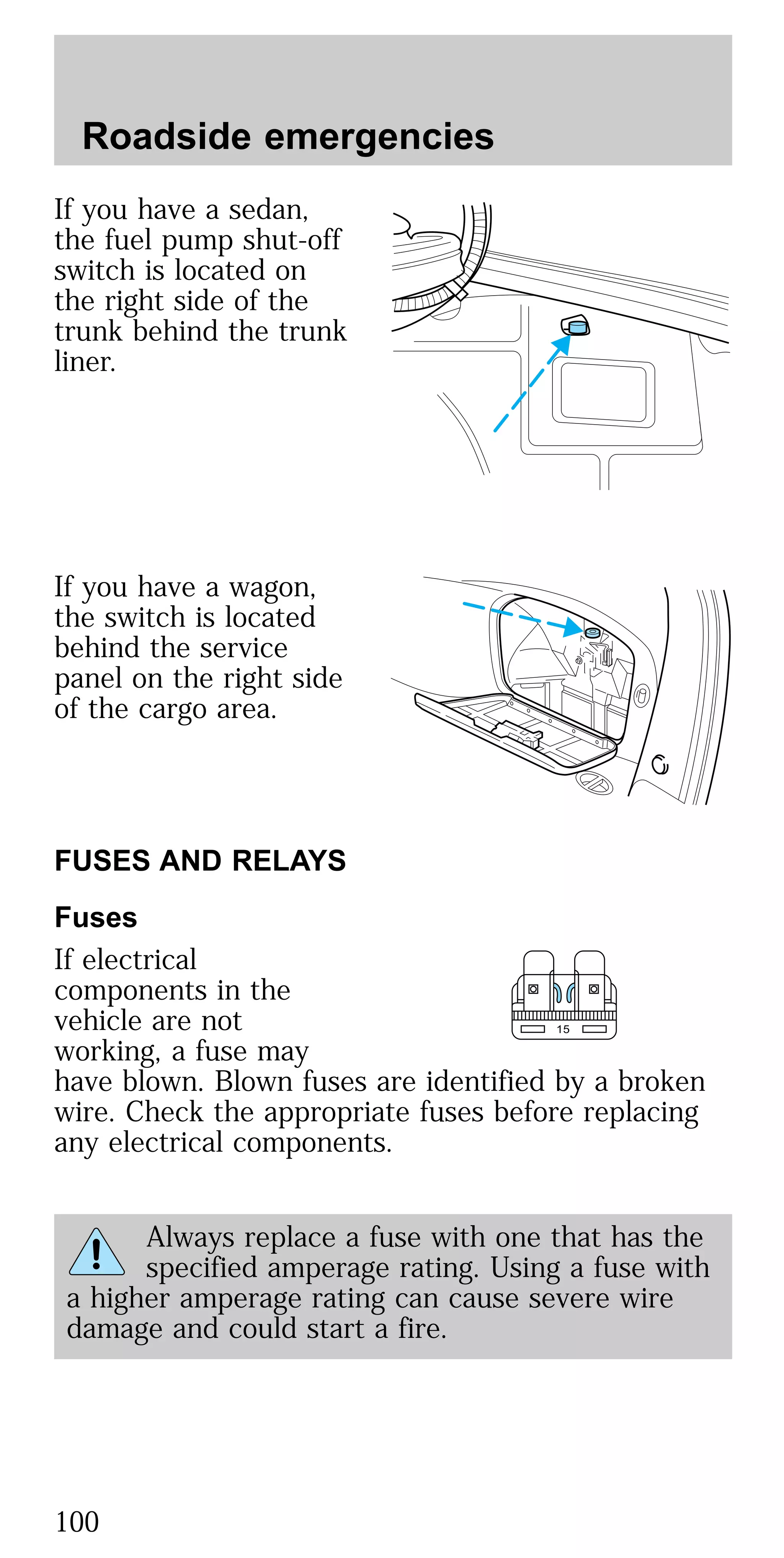 If you have a sedan,
the fuel pump shut-off
switch is located on
the right side of the
trunk behind the trunk
liner.
If you have a wagon,
the switch is located
behind the service
panel on the right side
of the cargo area.
FUSES AND RELAYS
Fuses
If electrical
components in the
vehicle are not
working, a fuse may
have blown. Blown fuses are identified by a broken
wire. Check the appropriate fuses before replacing
any electrical components.
Always replace a fuse with one that has the
specified amperage rating. Using a fuse with
a higher amperage rating can cause severe wire
damage and could start a fire.
15
Roadside emergencies
100
 