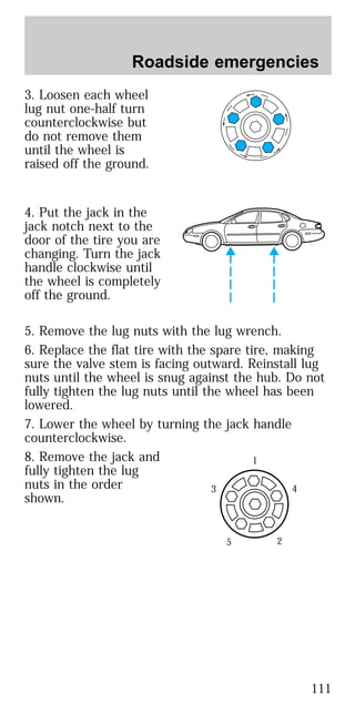 3. Loosen each wheel
lug nut one-half turn
counterclockwise but
do not remove them
until the wheel is
raised off the ground.
4. Put the jack in the
jack notch next to the
door of the tire you are
changing. Turn the jack
handle clockwise until
the wheel is completely
off the ground.
5. Remove the lug nuts with the lug wrench.
6. Replace the flat tire with the spare tire, making
sure the valve stem is facing outward. Reinstall lug
nuts until the wheel is snug against the hub. Do not
fully tighten the lug nuts until the wheel has been
lowered.
7. Lower the wheel by turning the jack handle
counterclockwise.
8. Remove the jack and
fully tighten the lug
nuts in the order
shown.
1
4
25
3
Roadside emergencies
111
 