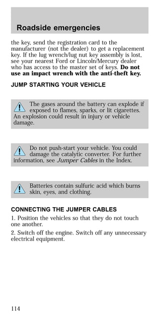 the key, send the registration card to the
manufacturer (not the dealer) to get a replacement
key. If the lug wrench/lug nut key assembly is lost,
see your nearest Ford or Lincoln/Mercury dealer
who has access to the master set of keys. Do not
use an impact wrench with the anti-theft key.
JUMP STARTING YOUR VEHICLE
The gases around the battery can explode if
exposed to flames, sparks, or lit cigarettes.
An explosion could result in injury or vehicle
damage.
Do not push-start your vehicle. You could
damage the catalytic converter. For further
information, see Jumper Cables in the Index.
Batteries contain sulfuric acid which burns
skin, eyes, and clothing.
CONNECTING THE JUMPER CABLES
1. Position the vehicles so that they do not touch
one another.
2. Switch off the engine. Switch off any unnecessary
electrical equipment.
Roadside emergencies
114
 