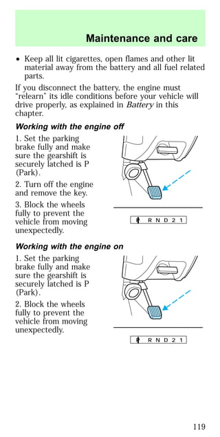 • Keep all lit cigarettes, open flames and other lit
material away from the battery and all fuel related
parts.
If you disconnect the battery, the engine must
“relearn” its idle conditions before your vehicle will
drive properly, as explained in Battery in this
chapter.
Working with the engine off
1. Set the parking
brake fully and make
sure the gearshift is
securely latched is P
(Park).
2. Turn off the engine
and remove the key.
3. Block the wheels
fully to prevent the
vehicle from moving
unexpectedly.
Working with the engine on
1. Set the parking
brake fully and make
sure the gearshift is
securely latched is P
(Park).
2. Block the wheels
fully to prevent the
vehicle from moving
unexpectedly.
P R N D 2 1
P R N D 2 1
Maintenance and care
119
 