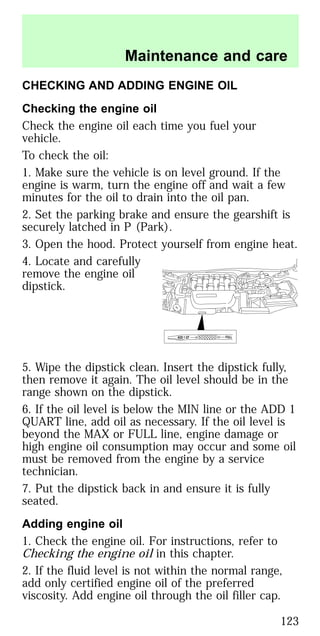 CHECKING AND ADDING ENGINE OIL
Checking the engine oil
Check the engine oil each time you fuel your
vehicle.
To check the oil:
1. Make sure the vehicle is on level ground. If the
engine is warm, turn the engine off and wait a few
minutes for the oil to drain into the oil pan.
2. Set the parking brake and ensure the gearshift is
securely latched in P (Park).
3. Open the hood. Protect yourself from engine heat.
4. Locate and carefully
remove the engine oil
dipstick.
5. Wipe the dipstick clean. Insert the dipstick fully,
then remove it again. The oil level should be in the
range shown on the dipstick.
6. If the oil level is below the MIN line or the ADD 1
QUART line, add oil as necessary. If the oil level is
beyond the MAX or FULL line, engine damage or
high engine oil consumption may occur and some oil
must be removed from the engine by a service
technician.
7. Put the dipstick back in and ensure it is fully
seated.
Adding engine oil
1. Check the engine oil. For instructions, refer to
Checking the engine oil in this chapter.
2. If the fluid level is not within the normal range,
add only certified engine oil of the preferred
viscosity. Add engine oil through the oil filler cap.
ADD 1 QT FULL
Maintenance and care
123
 