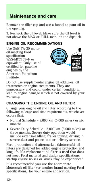Remove the filler cap and use a funnel to pour oil in
the opening.
3. Recheck the oil level. Make sure the oil level is
not above the MAX or FULL mark on the dipstick.
ENGINE OIL RECOMMENDATIONS
Use SAE 5W-30 motor
oil meeting Ford
specification
WSS-M2C153–F or
equivalent. Only use oil
certified for gasoline
engines by the
American Petroleum
Institute.
Do not use supplemental engine oil additives, oil
treatments or engine treatments. They are
unnecessary and could, under certain conditions,
lead to engine damage which is not covered by your
warranty.
CHANGING THE ENGINE OIL AND FILTER
Change your engine oil and filter according to the
following mileage and time requirements, whichever
occurs first:
• Normal Schedule – 8,000 km (5,000 miles) or six
months.
• Severe Duty Schedule - 5,000 km (3,000 miles) or
three months. Severe duty operation would
include extensive idling, trailer towing, driving in
severe dust and police, taxi or delivery service.
Ford production and aftermarket (Motorcraft) oil
filters are designed for added engine protection and
long life. If a replacement oil filter is used that does
not meet Ford material and design specifications,
startup engine noises or knock may be experienced.
It is recommended you use the appropriate
Motorcraft oil filter (or another brand meeting Ford
specifications) for your engine application.
Maintenance and care
124
 