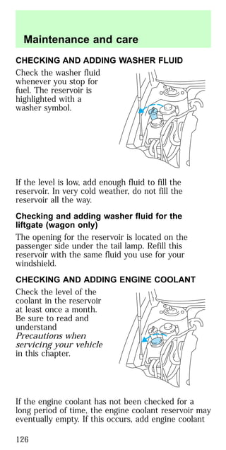 CHECKING AND ADDING WASHER FLUID
Check the washer fluid
whenever you stop for
fuel. The reservoir is
highlighted with a
washer symbol.
If the level is low, add enough fluid to fill the
reservoir. In very cold weather, do not fill the
reservoir all the way.
Checking and adding washer fluid for the
liftgate (wagon only)
The opening for the reservoir is located on the
passenger side under the tail lamp. Refill this
reservoir with the same fluid you use for your
windshield.
CHECKING AND ADDING ENGINE COOLANT
Check the level of the
coolant in the reservoir
at least once a month.
Be sure to read and
understand
Precautions when
servicing your vehicle
in this chapter.
If the engine coolant has not been checked for a
long period of time, the engine coolant reservoir may
eventually empty. If this occurs, add engine coolant
Maintenance and care
126
 