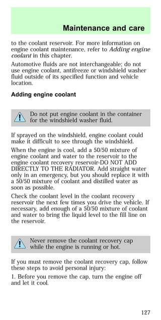 to the coolant reservoir. For more information on
engine coolant maintenance, refer to Adding engine
coolant in this chapter.
Automotive fluids are not interchangeable; do not
use engine coolant, antifreeze or windshield washer
fluid outside of its specified function and vehicle
location.
Adding engine coolant
Do not put engine coolant in the container
for the windshield washer fluid.
If sprayed on the windshield, engine coolant could
make it difficult to see through the windshield.
When the engine is cool, add a 50/50 mixture of
engine coolant and water to the reservoir to the
engine coolant recovery reservoir-DO NOT ADD
DIRECTLY TO THE RADIATOR. Add straight water
only in an emergency, but you should replace it with
a 50/50 mixture of coolant and distilled water as
soon as possible.
Check the coolant level in the coolant recovery
reservoir the next few times you drive the vehicle. If
necessary, add enough of a 50/50 mixture of coolant
and water to bring the liquid level to the fill line on
the reservoir.
Never remove the coolant recovery cap
while the engine is running or hot.
If you must remove the coolant recovery cap, follow
these steps to avoid personal injury:
1. Before you remove the cap, turn the engine off
and let it cool.
Maintenance and care
127
 