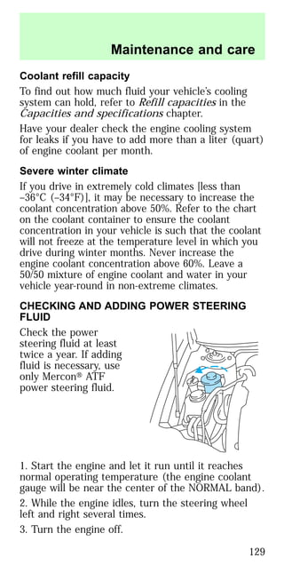 Coolant refill capacity
To find out how much fluid your vehicle’s cooling
system can hold, refer to Refill capacities in the
Capacities and specifications chapter.
Have your dealer check the engine cooling system
for leaks if you have to add more than a liter (quart)
of engine coolant per month.
Severe winter climate
If you drive in extremely cold climates [less than
–36°C (–34°F)], it may be necessary to increase the
coolant concentration above 50%. Refer to the chart
on the coolant container to ensure the coolant
concentration in your vehicle is such that the coolant
will not freeze at the temperature level in which you
drive during winter months. Never increase the
engine coolant concentration above 60%. Leave a
50/50 mixture of engine coolant and water in your
vehicle year-round in non-extreme climates.
CHECKING AND ADDING POWER STEERING
FLUID
Check the power
steering fluid at least
twice a year. If adding
fluid is necessary, use
only Mercon௡ ATF
power steering fluid.
1. Start the engine and let it run until it reaches
normal operating temperature (the engine coolant
gauge will be near the center of the NORMAL band).
2. While the engine idles, turn the steering wheel
left and right several times.
3. Turn the engine off.
Maintenance and care
129
 