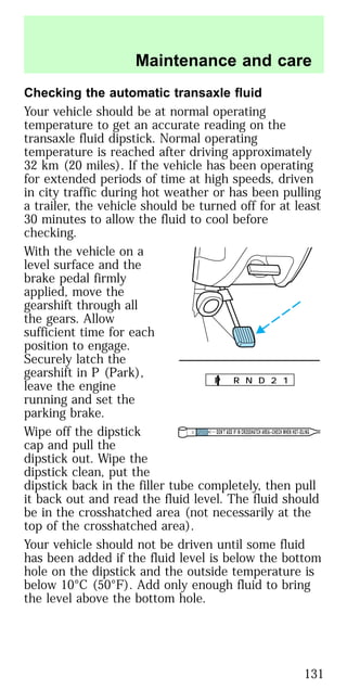 Checking the automatic transaxle fluid
Your vehicle should be at normal operating
temperature to get an accurate reading on the
transaxle fluid dipstick. Normal operating
temperature is reached after driving approximately
32 km (20 miles). If the vehicle has been operating
for extended periods of time at high speeds, driven
in city traffic during hot weather or has been pulling
a trailer, the vehicle should be turned off for at least
30 minutes to allow the fluid to cool before
checking.
With the vehicle on a
level surface and the
brake pedal firmly
applied, move the
gearshift through all
the gears. Allow
sufficient time for each
position to engage.
Securely latch the
gearshift in P (Park),
leave the engine
running and set the
parking brake.
Wipe off the dipstick
cap and pull the
dipstick out. Wipe the
dipstick clean, put the
dipstick back in the filler tube completely, then pull
it back out and read the fluid level. The fluid should
be in the crosshatched area (not necessarily at the
top of the crosshatched area).
Your vehicle should not be driven until some fluid
has been added if the fluid level is below the bottom
hole on the dipstick and the outside temperature is
below 10°C (50°F). Add only enough fluid to bring
the level above the bottom hole.
P R N D 2 1
DON’T ADD IF IN CROSSHATCH AREA--CHECH WHEN HOT-IDLING
Maintenance and care
131
 