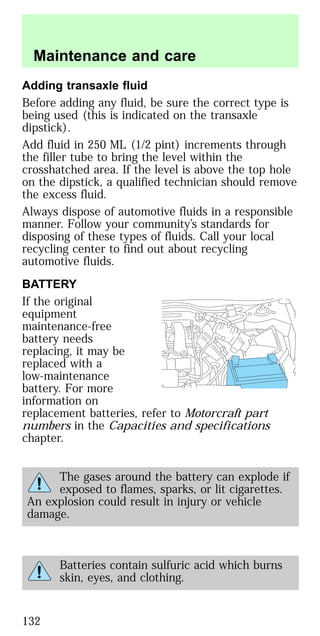 Adding transaxle fluid
Before adding any fluid, be sure the correct type is
being used (this is indicated on the transaxle
dipstick).
Add fluid in 250 ML (1/2 pint) increments through
the filler tube to bring the level within the
crosshatched area. If the level is above the top hole
on the dipstick, a qualified technician should remove
the excess fluid.
Always dispose of automotive fluids in a responsible
manner. Follow your community’s standards for
disposing of these types of fluids. Call your local
recycling center to find out about recycling
automotive fluids.
BATTERY
If the original
equipment
maintenance-free
battery needs
replacing, it may be
replaced with a
low-maintenance
battery. For more
information on
replacement batteries, refer to Motorcraft part
numbers in the Capacities and specifications
chapter.
The gases around the battery can explode if
exposed to flames, sparks, or lit cigarettes.
An explosion could result in injury or vehicle
damage.
Batteries contain sulfuric acid which burns
skin, eyes, and clothing.
Maintenance and care
132
 