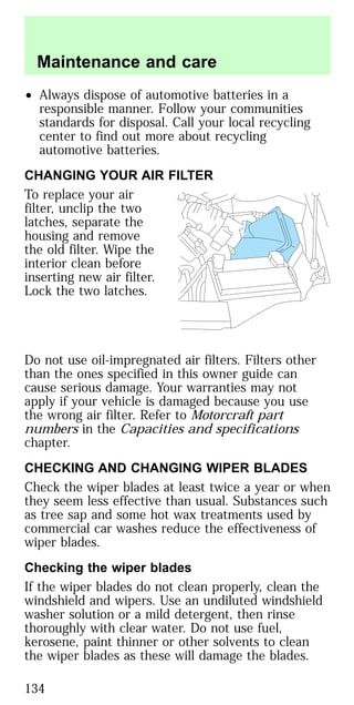 • Always dispose of automotive batteries in a
responsible manner. Follow your communities
standards for disposal. Call your local recycling
center to find out more about recycling
automotive batteries.
CHANGING YOUR AIR FILTER
To replace your air
filter, unclip the two
latches, separate the
housing and remove
the old filter. Wipe the
interior clean before
inserting new air filter.
Lock the two latches.
Do not use oil-impregnated air filters. Filters other
than the ones specified in this owner guide can
cause serious damage. Your warranties may not
apply if your vehicle is damaged because you use
the wrong air filter. Refer to Motorcraft part
numbers in the Capacities and specifications
chapter.
CHECKING AND CHANGING WIPER BLADES
Check the wiper blades at least twice a year or when
they seem less effective than usual. Substances such
as tree sap and some hot wax treatments used by
commercial car washes reduce the effectiveness of
wiper blades.
Checking the wiper blades
If the wiper blades do not clean properly, clean the
windshield and wipers. Use an undiluted windshield
washer solution or a mild detergent, then rinse
thoroughly with clear water. Do not use fuel,
kerosene, paint thinner or other solvents to clean
the wiper blades as these will damage the blades.
Maintenance and care
134
 