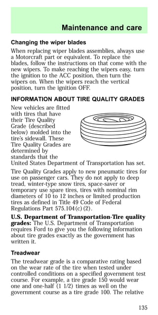Changing the wiper blades
When replacing wiper blades assemblies, always use
a Motorcraft part or equivalent. To replace the
blades, follow the instructions on that come with the
new wipers. To make reaching the wipers easy, turn
the ignition to the ACC position, then turn the
wipers on. When the wipers reach the vertical
position, turn the ignition OFF.
INFORMATION ABOUT TIRE QUALITY GRADES
New vehicles are fitted
with tires that have
their Tire Quality
Grade (described
below) molded into the
tire’s sidewall. These
Tire Quality Grades are
determined by
standards that the
United States Department of Transportation has set.
Tire Quality Grades apply to new pneumatic tires for
use on passenger cars. They do not apply to deep
tread, winter-type snow tires, space-saver or
temporary use spare tires, tires with nominal rim
diameters of 10 to 12 inches or limited production
tires as defined in Title 49 Code of Federal
Regulations Part 575.104(c)(2).
U.S. Department of Transportation-Tire quality
grades: The U.S. Department of Transportation
requires Ford to give you the following information
about tire grades exactly as the government has
written it.
Treadwear
The treadwear grade is a comparative rating based
on the wear rate of the tire when tested under
controlled conditions on a specified government test
course. For example, a tire grade 150 would wear
one and one-half (1 1/2) times as well on the
government course as a tire grade 100. The relative
Maintenance and care
135
 