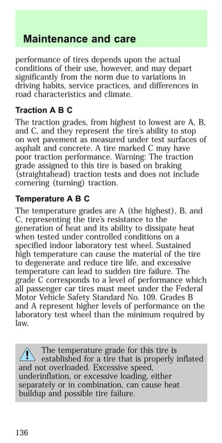 performance of tires depends upon the actual
conditions of their use, however, and may depart
significantly from the norm due to variations in
driving habits, service practices, and differences in
road characteristics and climate.
Traction A B C
The traction grades, from highest to lowest are A, B,
and C, and they represent the tire’s ability to stop
on wet pavement as measured under test surfaces of
asphalt and concrete. A tire marked C may have
poor traction performance. Warning: The traction
grade assigned to this tire is based on braking
(straightahead) traction tests and does not include
cornering (turning) traction.
Temperature A B C
The temperature grades are A (the highest), B, and
C, representing the tire’s resistance to the
generation of heat and its ability to dissipate heat
when tested under controlled conditions on a
specified indoor laboratory test wheel. Sustained
high temperature can cause the material of the tire
to degenerate and reduce tire life, and excessive
temperature can lead to sudden tire failure. The
grade C corresponds to a level of performance which
all passenger car tires must meet under the Federal
Motor Vehicle Safety Standard No. 109. Grades B
and A represent higher levels of performance on the
laboratory test wheel than the minimum required by
law.
The temperature grade for this tire is
established for a tire that is properly inflated
and not overloaded. Excessive speed,
underinflation, or excessive loading, either
separately or in combination, can cause heat
buildup and possible tire failure.
Maintenance and care
136
 