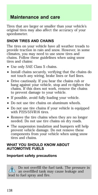 Tires that are larger or smaller than your vehicle’s
original tires may also affect the accuracy of your
speedometer.
SNOW TIRES AND CHAINS
The tires on your vehicle have all weather treads to
provide traction in rain and snow. However, in some
climates, you may need to use snow tires and
chains. Follow these guidelines when using snow
tires and chains:
• Use only SAE Class S chains.
• Install chains securely, verifying that the chains do
not touch any wiring, brake lines or fuel lines.
• Drive cautiously. If you hear the chains rub or
bang against your vehicle, stop and re-tighten the
chains. If this does not work, remove the chains
to prevent damage to your vehicle.
• If possible, avoid fully loading your vehicle.
• Do not use tire chains on aluminum wheels.
• Do not use tire chains if your vehicle is equipped
with P225/55VR16 tires.
• Remove the tire chains when they are no longer
needed. Do not use tire chains on dry roads.
• The suspension insulation and bumpers will help
prevent vehicle damage. Do not remove these
components from your vehicle when using snow
tires and chains.
WHAT YOU SHOULD KNOW ABOUT
AUTOMOTIVE FUELS
Important safety precautions
Do not overfill the fuel tank. The pressure in
an overfilled tank may cause leakage and
lead to fuel spray and fire.
Maintenance and care
138
 