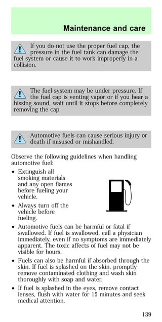 If you do not use the proper fuel cap, the
pressure in the fuel tank can damage the
fuel system or cause it to work improperly in a
collision.
The fuel system may be under pressure. If
the fuel cap is venting vapor or if you hear a
hissing sound, wait until it stops before completely
removing the cap.
Automotive fuels can cause serious injury or
death if misused or mishandled.
Observe the following guidelines when handling
automotive fuel:
• Extinguish all
smoking materials
and any open flames
before fueling your
vehicle.
• Always turn off the
vehicle before
fueling.
• Automotive fuels can be harmful or fatal if
swallowed. If fuel is swallowed, call a physician
immediately, even if no symptoms are immediately
apparent. The toxic affects of fuel may not be
visible for hours.
• Fuels can also be harmful if absorbed through the
skin. If fuel is splashed on the skin, promptly
remove contaminated clothing and wash skin
thoroughly with soap and water.
• If fuel is splashed in the eyes, remove contact
lenses, flush with water for 15 minutes and seek
medical attention.
Maintenance and care
139
 