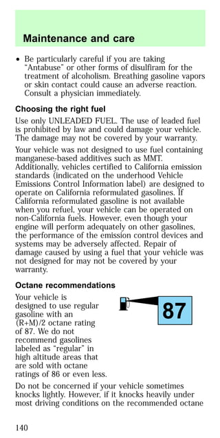 • Be particularly careful if you are taking
“Antabuse” or other forms of disulfiram for the
treatment of alcoholism. Breathing gasoline vapors
or skin contact could cause an adverse reaction.
Consult a physician immediately.
Choosing the right fuel
Use only UNLEADED FUEL. The use of leaded fuel
is prohibited by law and could damage your vehicle.
The damage may not be covered by your warranty.
Your vehicle was not designed to use fuel containing
manganese-based additives such as MMT.
Additionally, vehicles certified to California emission
standards (indicated on the underhood Vehicle
Emissions Control Information label) are designed to
operate on California reformulated gasolines. If
California reformulated gasoline is not available
when you refuel, your vehicle can be operated on
non-California fuels. However, even though your
engine will perform adequately on other gasolines,
the performance of the emission control devices and
systems may be adversely affected. Repair of
damage caused by using a fuel that your vehicle was
not designed for may not be covered by your
warranty.
Octane recommendations
Your vehicle is
designed to use regular
gasoline with an
(R+M)/2 octane rating
of 87. We do not
recommend gasolines
labeled as “regular” in
high altitude areas that
are sold with octane
ratings of 86 or even less.
Do not be concerned if your vehicle sometimes
knocks lightly. However, if it knocks heavily under
most driving conditions on the recommended octane
87
Maintenance and care
140
 