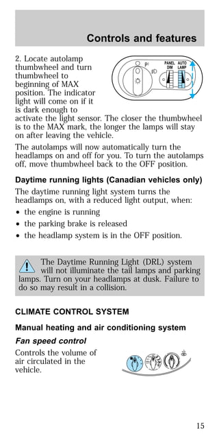 2. Locate autolamp
thumbwheel and turn
thumbwheel to
beginning of MAX
position. The indicator
light will come on if it
is dark enough to
activate the light sensor. The closer the thumbwheel
is to the MAX mark, the longer the lamps will stay
on after leaving the vehicle.
The autolamps will now automatically turn the
headlamps on and off for you. To turn the autolamps
off, move thumbwheel back to the OFF position.
Daytime running lights (Canadian vehicles only)
The daytime running light system turns the
headlamps on, with a reduced light output, when:
• the engine is running
• the parking brake is released
• the headlamp system is in the OFF position.
The Daytime Running Light (DRL) system
will not illuminate the tail lamps and parking
lamps. Turn on your headlamps at dusk. Failure to
do so may result in a collision.
CLIMATE CONTROL SYSTEM
Manual heating and air conditioning system
Fan speed control
Controls the volume of
air circulated in the
vehicle.
P PANEL
DIM
AUTO
LAMP
R-DEF
LO
HI
OFF
A/C
MAX
A/C
VENT
Controls and features
15
 