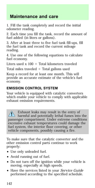 1. Fill the tank completely and record the initial
odometer reading.
2. Each time you fill the tank, record the amount of
fuel added (in liters or gallons).
3. After at least three to five fuel tank fill-ups, fill
the fuel tank and record the current mileage
reading.
4. Use one of the following equations to calculate
fuel economy.
Liters used x 100 Ϭ Total kilometers traveled
Total miles traveled Ϭ Total gallons used
Keep a record for at least one month. This will
provide an accurate estimate of the vehicle’s fuel
economy.
EMISSION CONTROL SYSTEM
Your vehicle is equipped with catalytic converters
which enable your vehicle to comply with applicable
exhaust emission requirements.
Exhaust leaks may result in the entry of
harmful and potentially lethal fumes into the
passenger compartment. Under extreme conditions
excessive exhaust temperatures could damage the
fuel system, the interior floor covering, or other
vehicle components, possibly causing a fire.
To make sure that the catalytic converter and the
other emission control parts continue to work
properly:
• Use only unleaded fuel.
• Avoid running out of fuel.
• Do not turn off the ignition while your vehicle is
moving, especially at high speeds.
• Have the services listed in your Service Guide
performed according to the specified schedule.
Maintenance and care
142
 