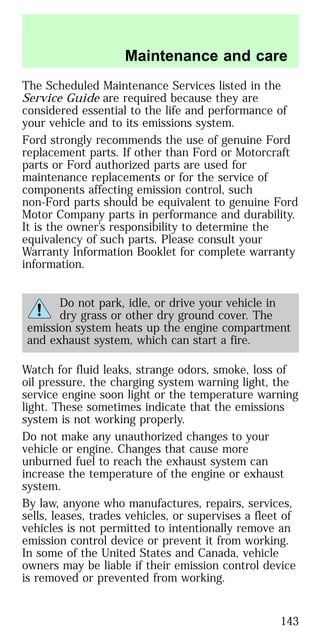 The Scheduled Maintenance Services listed in the
Service Guide are required because they are
considered essential to the life and performance of
your vehicle and to its emissions system.
Ford strongly recommends the use of genuine Ford
replacement parts. If other than Ford or Motorcraft
parts or Ford authorized parts are used for
maintenance replacements or for the service of
components affecting emission control, such
non-Ford parts should be equivalent to genuine Ford
Motor Company parts in performance and durability.
It is the owner’s responsibility to determine the
equivalency of such parts. Please consult your
Warranty Information Booklet for complete warranty
information.
Do not park, idle, or drive your vehicle in
dry grass or other dry ground cover. The
emission system heats up the engine compartment
and exhaust system, which can start a fire.
Watch for fluid leaks, strange odors, smoke, loss of
oil pressure, the charging system warning light, the
service engine soon light or the temperature warning
light. These sometimes indicate that the emissions
system is not working properly.
Do not make any unauthorized changes to your
vehicle or engine. Changes that cause more
unburned fuel to reach the exhaust system can
increase the temperature of the engine or exhaust
system.
By law, anyone who manufactures, repairs, services,
sells, leases, trades vehicles, or supervises a fleet of
vehicles is not permitted to intentionally remove an
emission control device or prevent it from working.
In some of the United States and Canada, vehicle
owners may be liable if their emission control device
is removed or prevented from working.
Maintenance and care
143
 